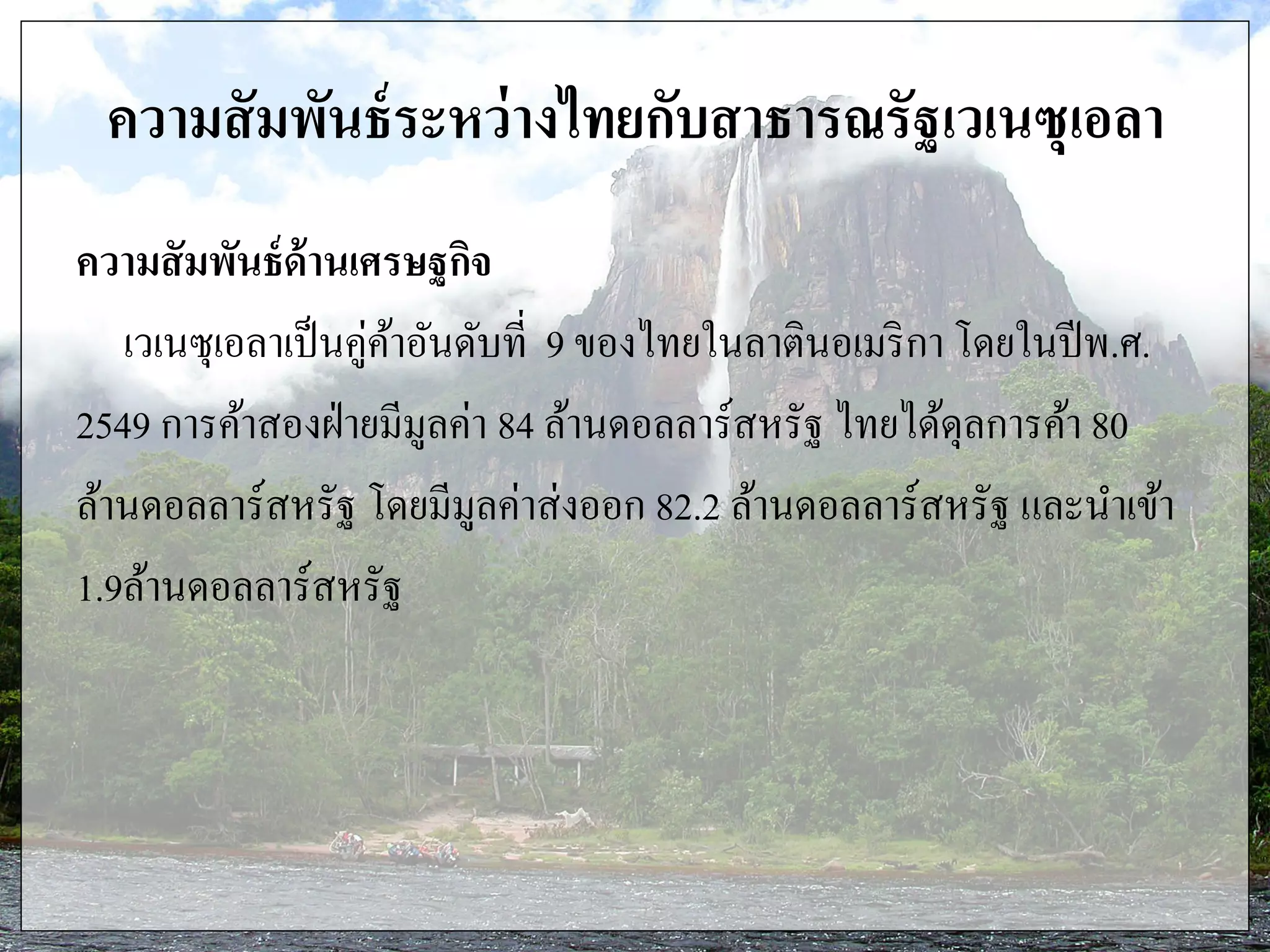 ความสัมพันธ์ระหว่างไทยกับสาธารณรัฐเวเนซุเอลา
ความสัมพันธ์ด้านเศรษฐกิจ
เวเนซุเอลาเป็นคู่ค้าอันดับที่ 9 ของไทยในลาตินอเมริกา โดยในปีพ.ศ.
2549 การค้าสองฝ่ายมีมูลค่า 84 ล้านดอลลาร์สหรัฐ ไทยได้ดุลการค้า 80
ล้านดอลลาร์สหรัฐ โดยมีมูลค่าส่งออก 82.2 ล้านดอลลาร์สหรัฐ และนาเข้า
1.9ล้านดอลลาร์สหรัฐ
 