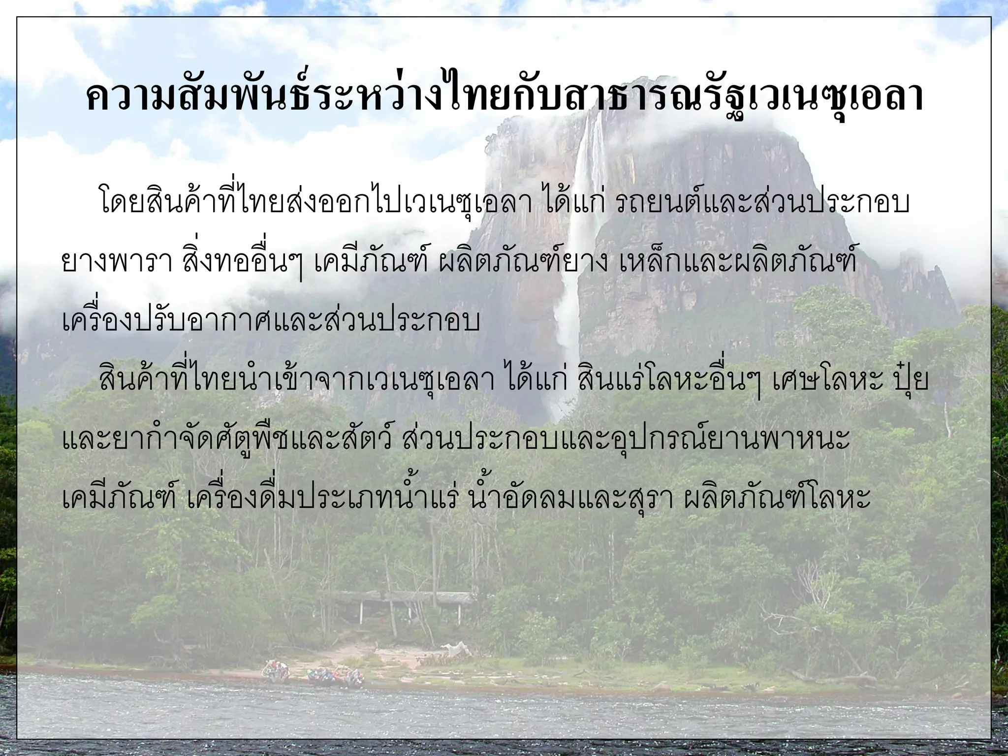 ความสัมพันธ์ระหว่างไทยกับสาธารณรัฐเวเนซุเอลา
โดยสินค้าที่ไทยส่งออกไปเวเนซุเอลา ได้แก่ รถยนต์และส่วนประกอบ
ยางพารา สิ่งทออื่นๆ เคมีภัณฑ์ ผลิตภัณฑ์ยาง เหล็กและผลิตภัณฑ์
เครื่องปรับอากาศและส่วนประกอบ
สินค้าที่ไทยนาเข้าจากเวเนซุเอลา ได้แก่ สินแร่โลหะอื่นๆ เศษโลหะ ปุ๋ ย
และยากาจัดศัตูพืชและสัตว์ ส่วนประกอบและอุปกรณ์ยานพาหนะ
เคมีภัณฑ์ เครื่องดื่มประเภทน้าแร่ น้าอัดลมและสุรา ผลิตภัณฑ์โลหะ
 