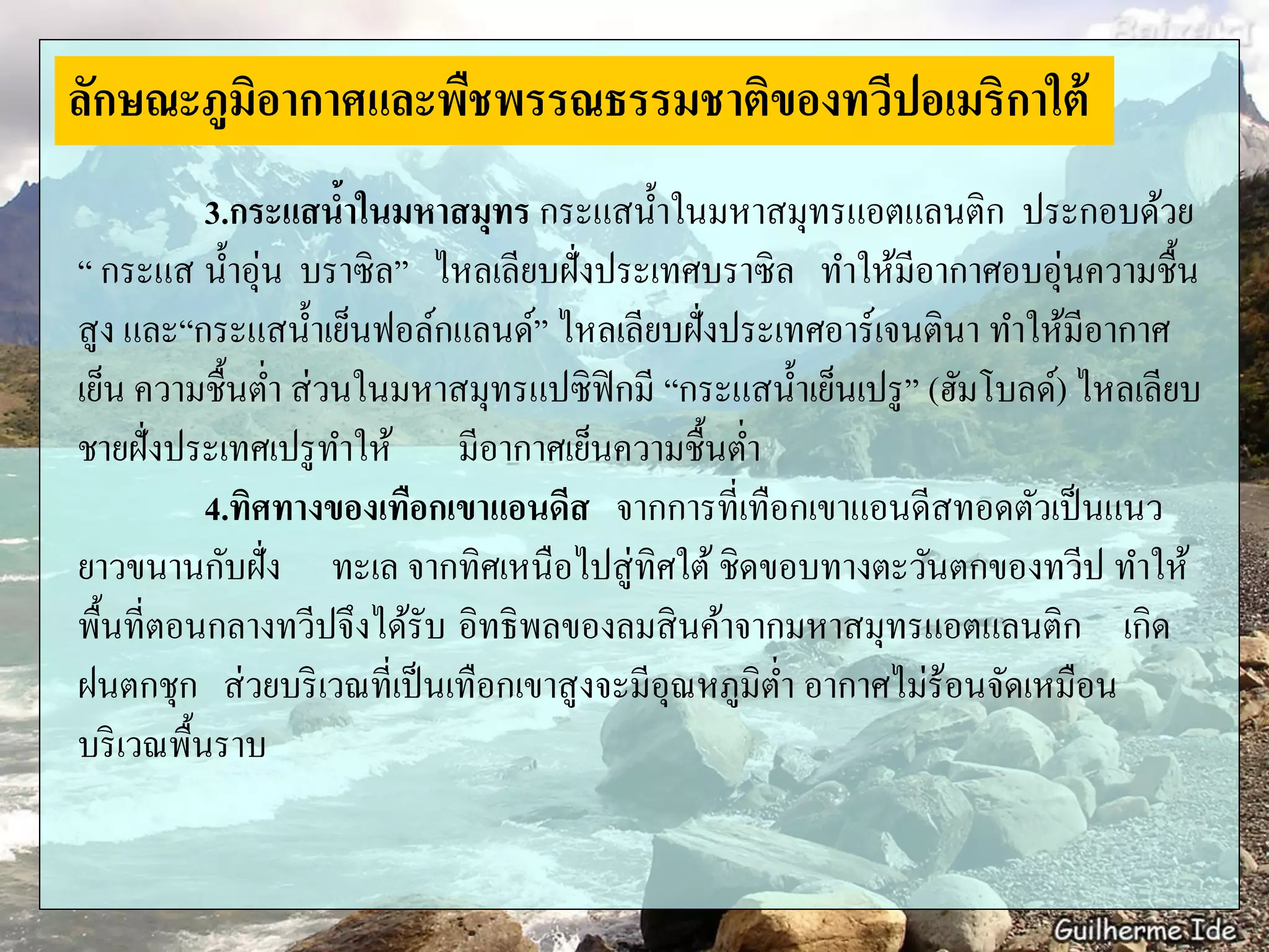 3.กระแสน้าในมหาสมุทร กระแสน้าในมหาสมุทรแอตแลนติก ประกอบด้วย
“ กระแส น้าอุ่น บราซิล” ไหลเลียบฝั่งประเทศบราซิล ทาให้มีอากาศอบอุ่นความชื้น
สูง และ“กระแสน้าเย็นฟอล์กแลนด์” ไหลเลียบฝั่งประเทศอาร์เจนตินา ทาให้มีอากาศ
เย็น ความชื้นต่า ส่วนในมหาสมุทรแปซิฟิกมี “กระแสน้าเย็นเปรู” (ฮัมโบลด์) ไหลเลียบ
ชายฝั่งประเทศเปรูทาให้ มีอากาศเย็นความชื้นต่า
4.ทิศทางของเทือกเขาแอนดีส จากการที่เทือกเขาแอนดีสทอดตัวเป็นแนว
ยาวขนานกับฝั่ง ทะเล จากทิศเหนือไปสู่ทิศใต้ ชิดขอบทางตะวันตกของทวีป ทาให้
พื้นที่ตอนกลางทวีปจึงได้รับ อิทธิพลของลมสินค้าจากมหาสมุทรแอตแลนติก เกิด
ฝนตกชุก ส่วยบริเวณที่เป็นเทือกเขาสูงจะมีอุณหภูมิต่า อากาศไม่ร้อนจัดเหมือน
บริเวณพื้นราบ
ลักษณะภูมิอากาศและพืชพรรณธรรมชาติของทวีปอเมริกาใต้
 