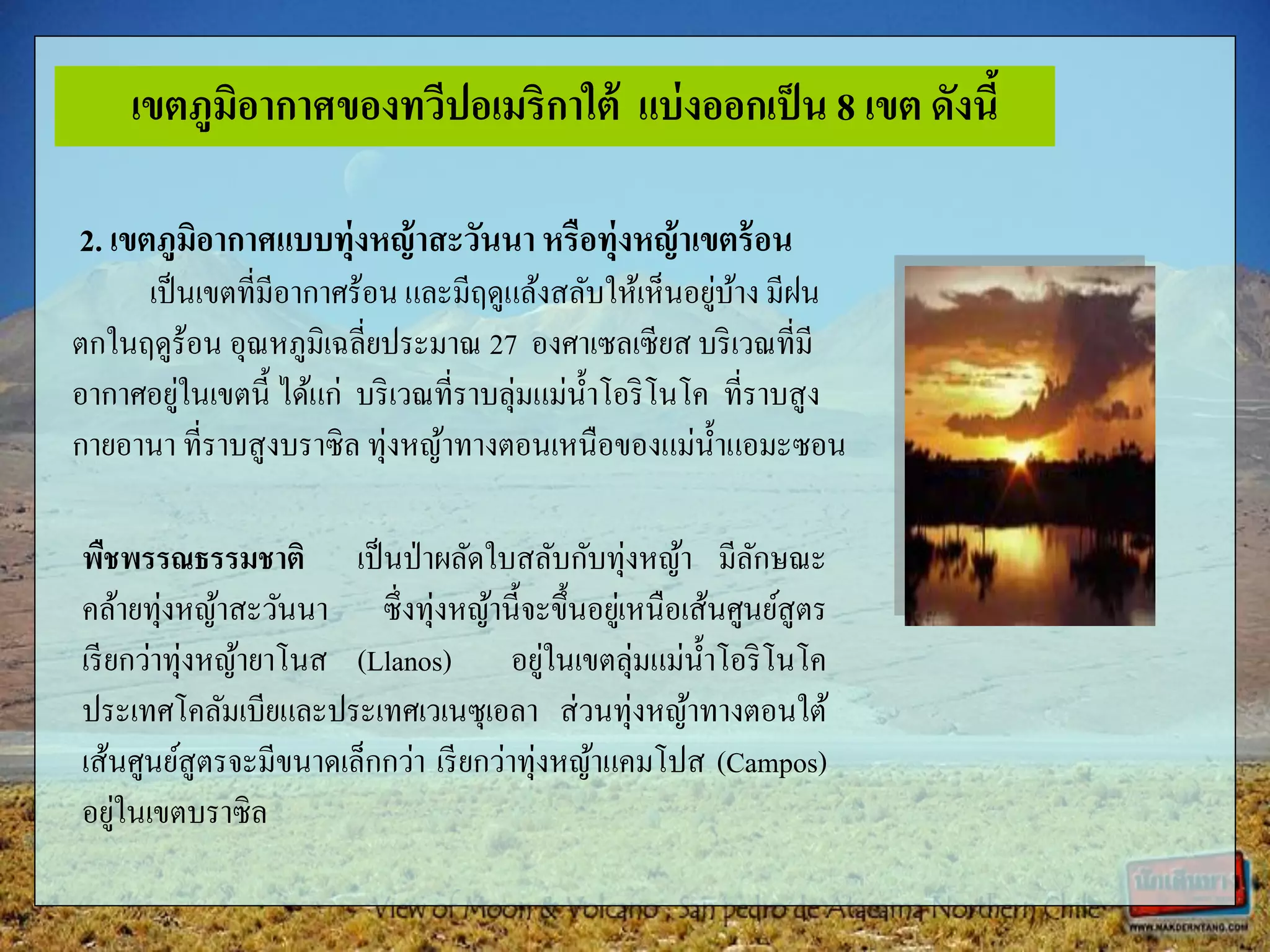 2. เขตภูมิอากาศแบบทุ่งหญ้าสะวันนาหรือทุ่งหญ้าเขตร้อน
เป็นเขตที่มีอากาศร้อน และมีฤดูแล้งสลับให้เห็นอยู่บ้าง มีฝน
ตกในฤดูร้อน อุณหภูมิเฉลี่ยประมาณ 27 องศาเซลเซียส บริเวณที่มี
อากาศอยู่ในเขตนี้ ได้แก่ บริเวณที่ราบลุ่มแม่น้าโอริโนโค ที่ราบสูง
กายอานา ที่ราบสูงบราซิล ทุ่งหญ้าทางตอนเหนือของแม่น้าแอมะซอน
พืชพรรณธรรมชาติ เป็นป่าผลัดใบสลับกับทุ่งหญ้า มีลักษณะ
คล้ายทุ่งหญ้าสะวันนา ซึ่งทุ่งหญ้านี้จะขึ้นอยู่เหนือเส้นศูนย์สูตร
เรียกว่าทุ่งหญ้ายาโนส (Llanos) อยู่ในเขตลุ่มแม่น้าโอริโนโค
ประเทศโคลัมเบียและประเทศเวเนซุเอลา ส่วนทุ่งหญ้าทางตอนใต้
เส้นศูนย์สูตรจะมีขนาดเล็กกว่า เรียกว่าทุ่งหญ้าแคมโปส (Campos)
อยู่ในเขตบราซิล
เขตภูมิอากาศของทวีปอเมริกาใต้ แบ่งออกเป็น 8 เขต ดังนี้
 