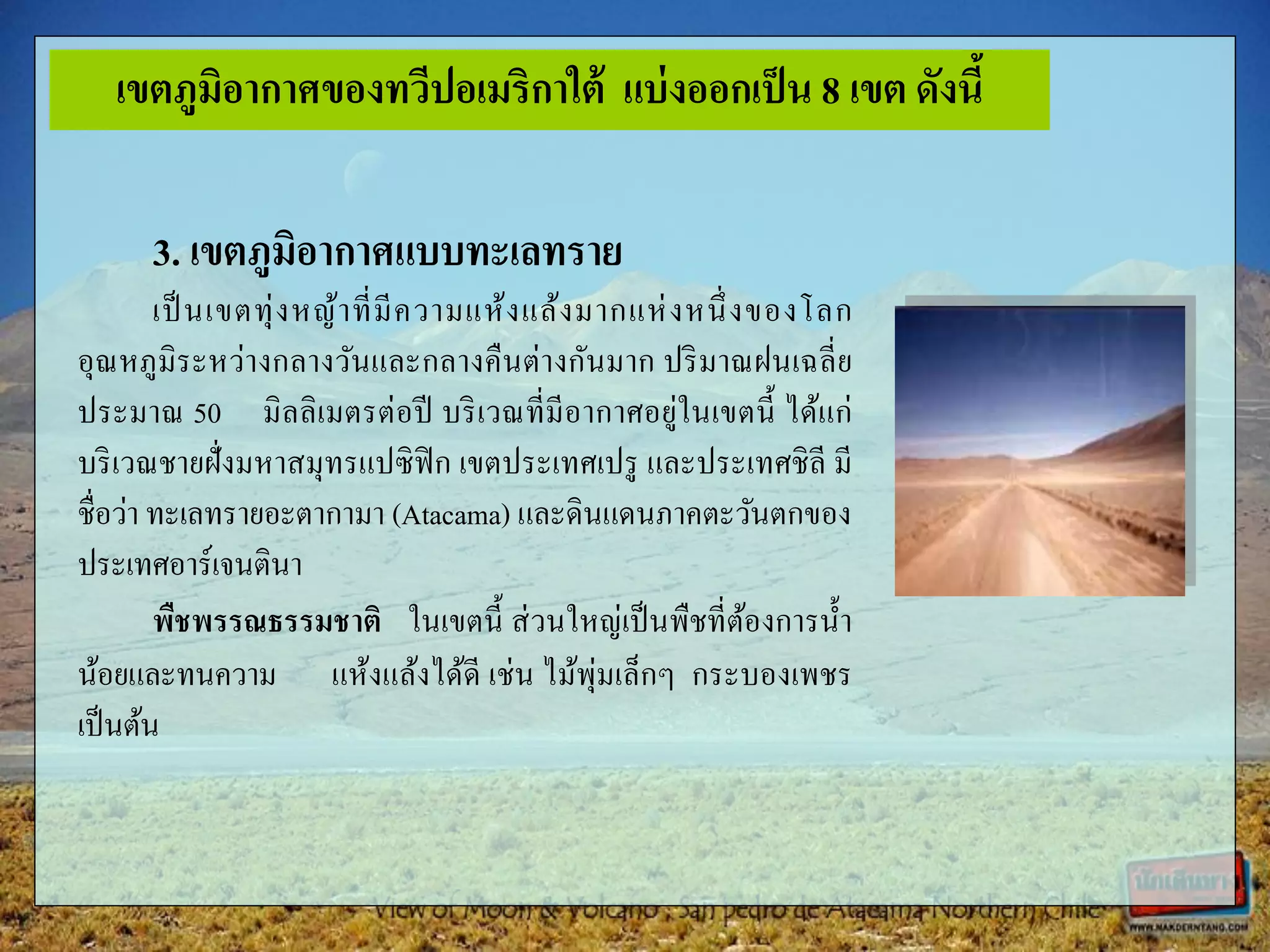 3. เขตภูมิอากาศแบบทะเลทราย
เป็นเขตทุ่งหญ้าที่มีความแห้งแล้งมากแห่งหนึ่งของโลก
อุณหภูมิระหว่างกลางวันและกลางคืนต่างกันมาก ปริมาณฝนเฉลี่ย
ประมาณ 50 มิลลิเมตรต่อปี บริเวณที่มีอากาศอยู่ในเขตนี้ ได้แก่
บริเวณชายฝั่งมหาสมุทรแปซิฟิก เขตประเทศเปรู และประเทศชิลี มี
ชื่อว่า ทะเลทรายอะตากามา (Atacama) และดินแดนภาคตะวันตกของ
ประเทศอาร์เจนตินา
พืชพรรณธรรมชาติ ในเขตนี้ ส่วนใหญ่เป็นพืชที่ต้องการน้า
น้อยและทนความ แห้งแล้งได้ดี เช่น ไม้พุ่มเล็กๆ กระบองเพชร
เป็นต้น
เขตภูมิอากาศของทวีปอเมริกาใต้ แบ่งออกเป็น 8 เขต ดังนี้
 