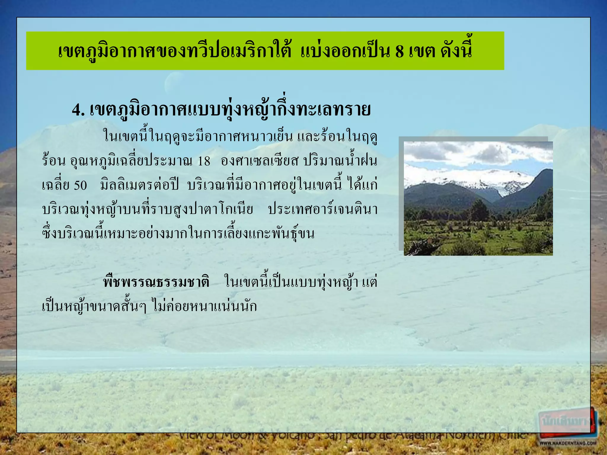 4. เขตภูมิอากาศแบบทุ่งหญ้ากึ่งทะเลทราย
ในเขตนี้ในฤดูจะมีอากาศหนาวเย็น และร้อนในฤดู
ร้อน อุณหภูมิเฉลี่ยประมาณ 18 องศาเซลเซียส ปริมาณน้าฝน
เฉลี่ย 50 มิลลิเมตรต่อปี บริเวณที่มีอากาศอยู่ในเขตนี้ ได้แก่
บริเวณทุ่งหญ้าบนที่ราบสูงปาตาโกเนีย ประเทศอาร์เจนตินา
ซึ่งบริเวณนี้เหมาะอย่างมากในการเลี้ยงแกะพันธุ์ขน
พืชพรรณธรรมชาติ ในเขตนี้เป็นแบบทุ่งหญ้า แต่
เป็นหญ้าขนาดสั้นๆ ไม่ค่อยหนาแน่นนัก
เขตภูมิอากาศของทวีปอเมริกาใต้ แบ่งออกเป็น 8 เขต ดังนี้
 