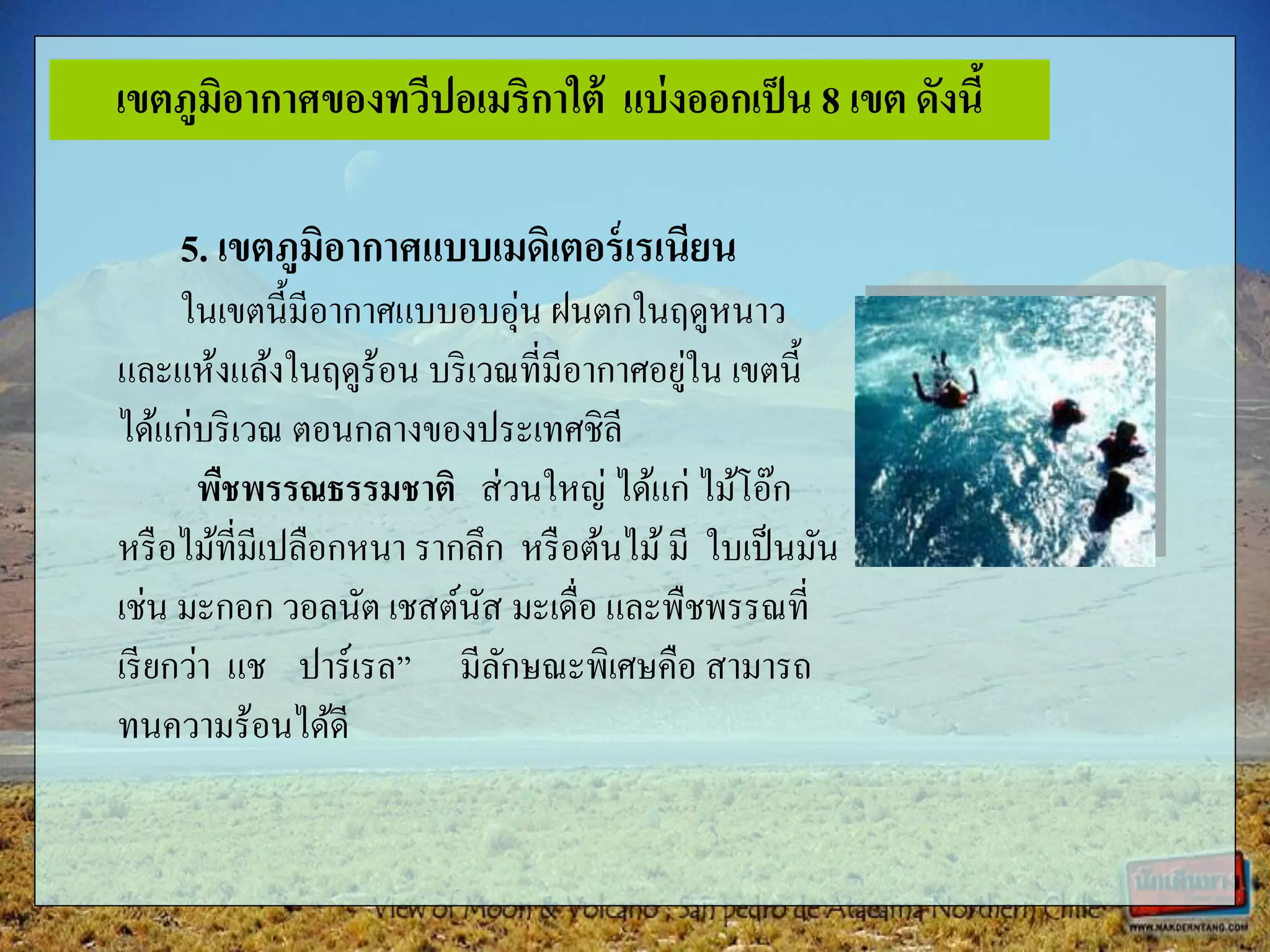 5. เขตภูมิอากาศแบบเมดิเตอร์เรเนียน
ในเขตนี้มีอากาศแบบอบอุ่น ฝนตกในฤดูหนาว
และแห้งแล้งในฤดูร้อน บริเวณที่มีอากาศอยู่ใน เขตนี้
ได้แก่บริเวณ ตอนกลางของประเทศชิลี
พืชพรรณธรรมชาติ ส่วนใหญ่ ได้แก่ ไม้โอ๊ก
หรือไม้ที่มีเปลือกหนา รากลึก หรือต้นไม้มี ใบเป็นมัน
เช่น มะกอก วอลนัต เชสต์นัส มะเดื่อ และพืชพรรณที่
เรียกว่า แช ปาร์เรล” มีลักษณะพิเศษคือ สามารถ
ทนความร้อนได้ดี
เขตภูมิอากาศของทวีปอเมริกาใต้ แบ่งออกเป็น 8 เขต ดังนี้
 