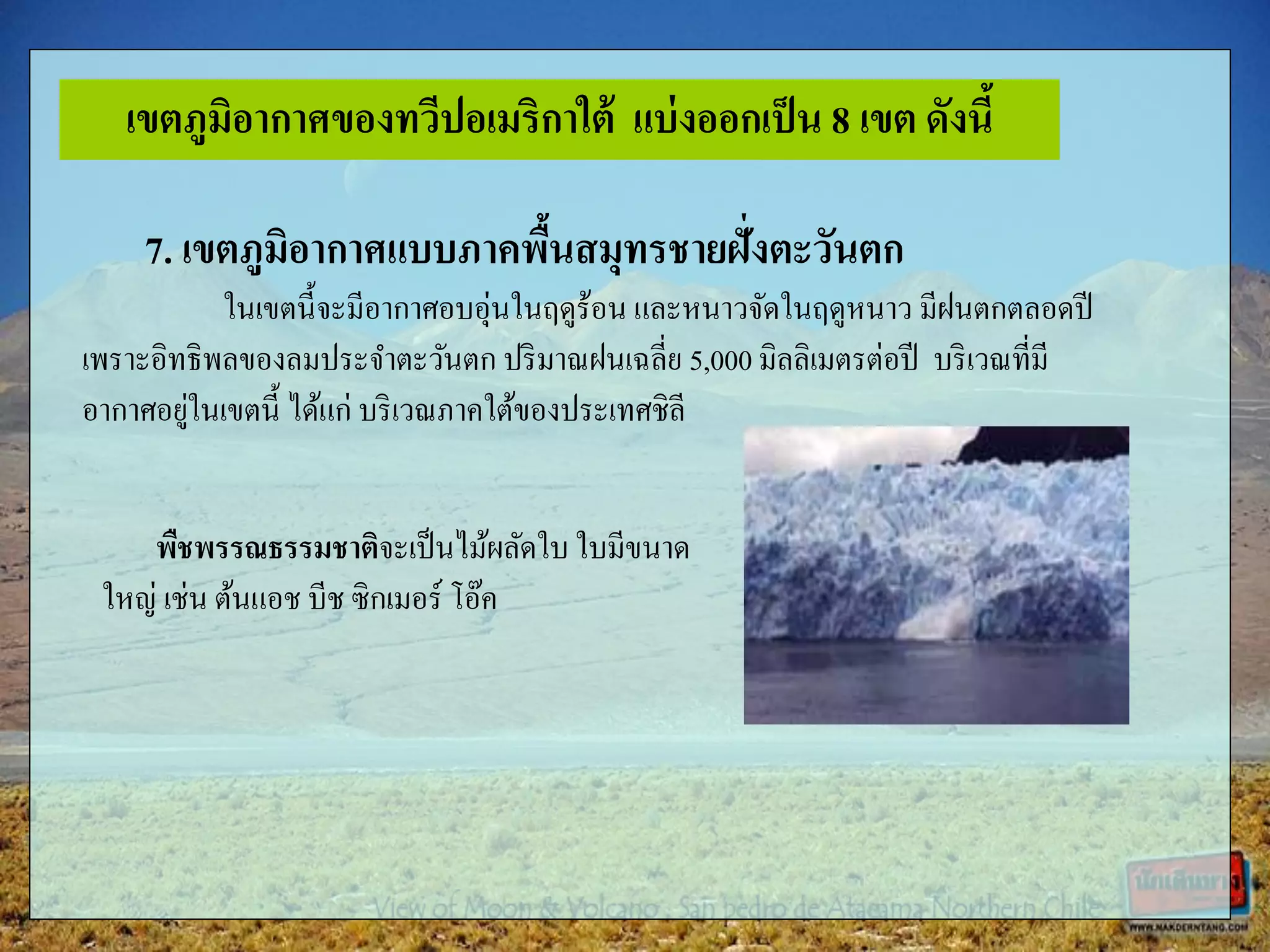 7. เขตภูมิอากาศแบบภาคพื้นสมุทรชายฝั่งตะวันตก
ในเขตนี้จะมีอากาศอบอุ่นในฤดูร้อน และหนาวจัดในฤดูหนาว มีฝนตกตลอดปี
เพราะอิทธิพลของลมประจาตะวันตก ปริมาณฝนเฉลี่ย 5,000 มิลลิเมตรต่อปี บริเวณที่มี
อากาศอยู่ในเขตนี้ ได้แก่ บริเวณภาคใต้ของประเทศชิลี
พืชพรรณธรรมชาติจะเป็นไม้ผลัดใบ ใบมีขนาด
ใหญ่ เช่น ต้นแอช บีช ซิกเมอร์ โอ๊ค
เขตภูมิอากาศของทวีปอเมริกาใต้ แบ่งออกเป็น 8 เขต ดังนี้
 