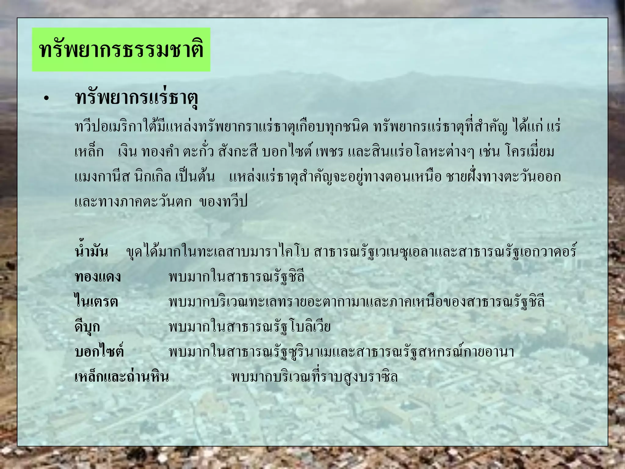 „ ทรัพยากรแร่ธาตุ
ทวีปอเมริกาใต้มีแหล่งทรัพยากราแร่ธาตุเกือบทุกชนิด ทรัพยากรแร่ธาตุที่สาคัญ ได้แก่ แร่
เหล็ก เงิน ทองคา ตะกั่ว สังกะสี บอกไซต์เพชร และสินแร่อโลหะต่างๆ เช่น โครเมี่ยม
แมงกานีส นิกเกิล เป็นต้น แหล่งแร่ธาตุสาคัญจะอยู่ทางตอนเหนือ ชายฝั่งทางตะวันออก
และทางภาคตะวันตก ของทวีป
น้ามัน ขุดได้มากในทะเลสาบมาราไคโบ สาธารณรัฐเวเนซุเอลาและสาธารณรัฐเอกวาดอร์
ทองแดง พบมากในสาธารณรัฐชิลี
ไนเตรต พบมากบริเวณทะเลทรายอะตากามาและภาคเหนือของสาธารณรัฐชิลี
ดีบุก พบมากในสาธารณรัฐโบลิเวีย
บอกไซต์ พบมากในสาธารณรัฐซูรินาเมและสาธารณรัฐสหกรณ์กายอานา
เหล็กและถ่านหิน พบมากบริเวณที่ราบสูงบราซิล
ทรัพยากรธรรมชาติ
 