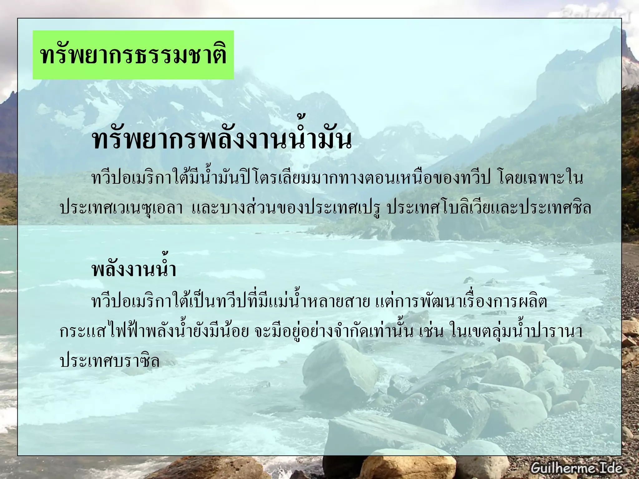 ทรัพยากรพลังงานน้ามัน
ทวีปอเมริกาใต้มีน้ามันปิโตรเลียมมากทางตอนเหนือของทวีป โดยเฉพาะใน
ประเทศเวเนซุเอลา และบางส่วนของประเทศเปรู ประเทศโบลิเวียและประเทศชิล
พลังงานน้า
ทวีปอเมริกาใต้เป็นทวีปที่มีแม่น้าหลายสาย แต่การพัฒนาเรื่องการผลิต
กระแสไฟฟ้าพลังน้ายังมีน้อย จะมีอยู่อย่างจากัดเท่านั้น เช่น ในเขตลุ่มน้าปารานา
ประเทศบราซิล
ทรัพยากรธรรมชาติ
 