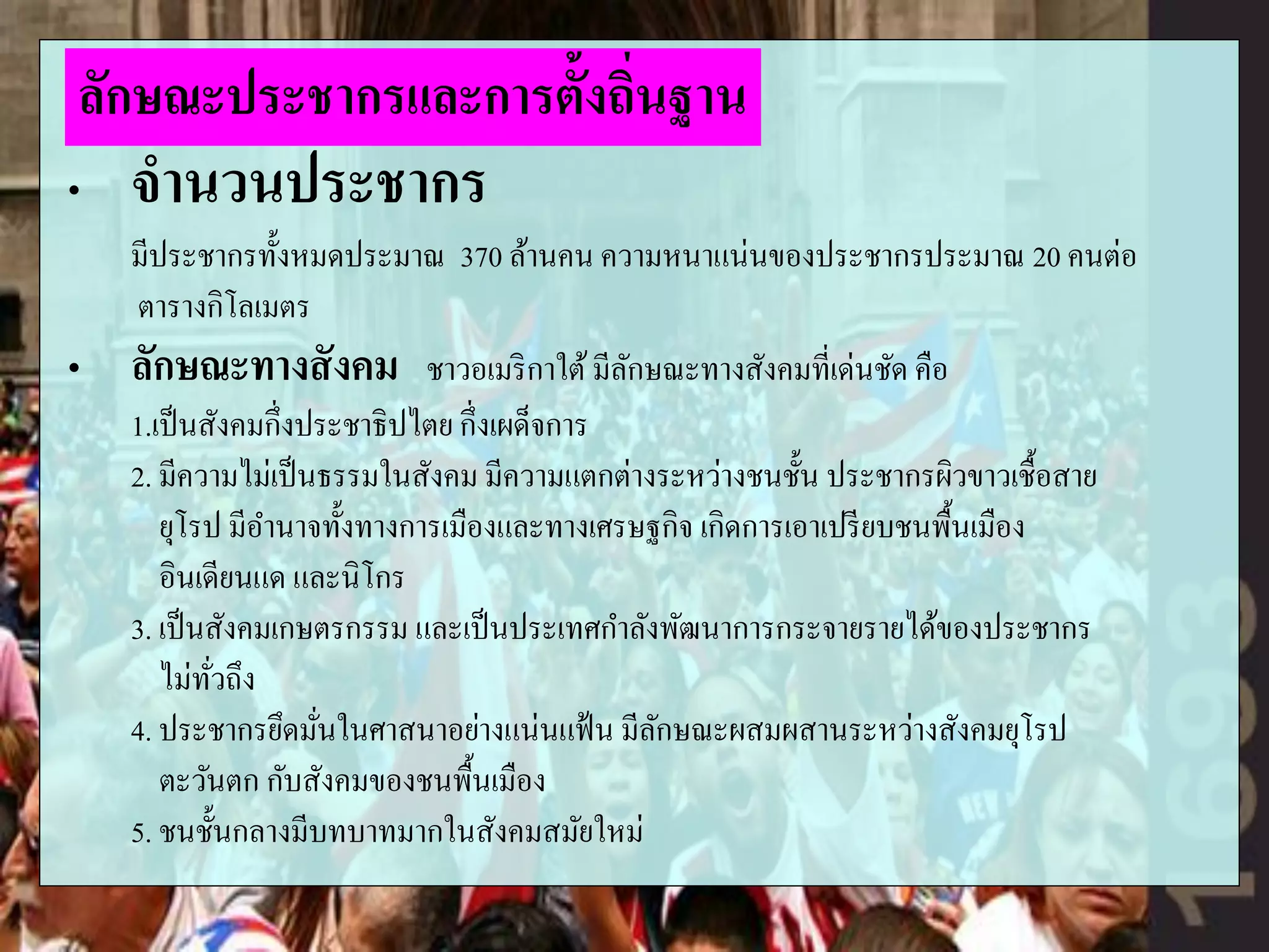 „ จานวนประชากร
มีประชากรทั้งหมดประมาณ 370 ล้านคน ความหนาแน่นของประชากรประมาณ 20 คนต่อ
ตารางกิโลเมตร
„ ลักษณะทางสังคม ชาวอเมริกาใต้มีลักษณะทางสังคมที่เด่นชัด คือ
1.เป็นสังคมกึ่งประชาธิปไตย กึ่งเผด็จการ
2. มีความไม่เป็นธรรมในสังคม มีความแตกต่างระหว่างชนชั้น ประชากรผิวขาวเชื้อสาย
ยุโรป มีอานาจทั้งทางการเมืองและทางเศรษฐกิจ เกิดการเอาเปรียบชนพื้นเมือง
อินเดียนแด และนิโกร
3. เป็นสังคมเกษตรกรรม และเป็นประเทศกาลังพัฒนาการกระจายรายได้ของประชากร
ไม่ทั่วถึง
4. ประชากรยึดมั่นในศาสนาอย่างแน่นแฟ้น มีลักษณะผสมผสานระหว่างสังคมยุโรป
ตะวันตก กับสังคมของชนพื้นเมือง
5. ชนชั้นกลางมีบทบาทมากในสังคมสมัยใหม่
ลักษณะประชากรและการตั้งถิ่นฐาน
 