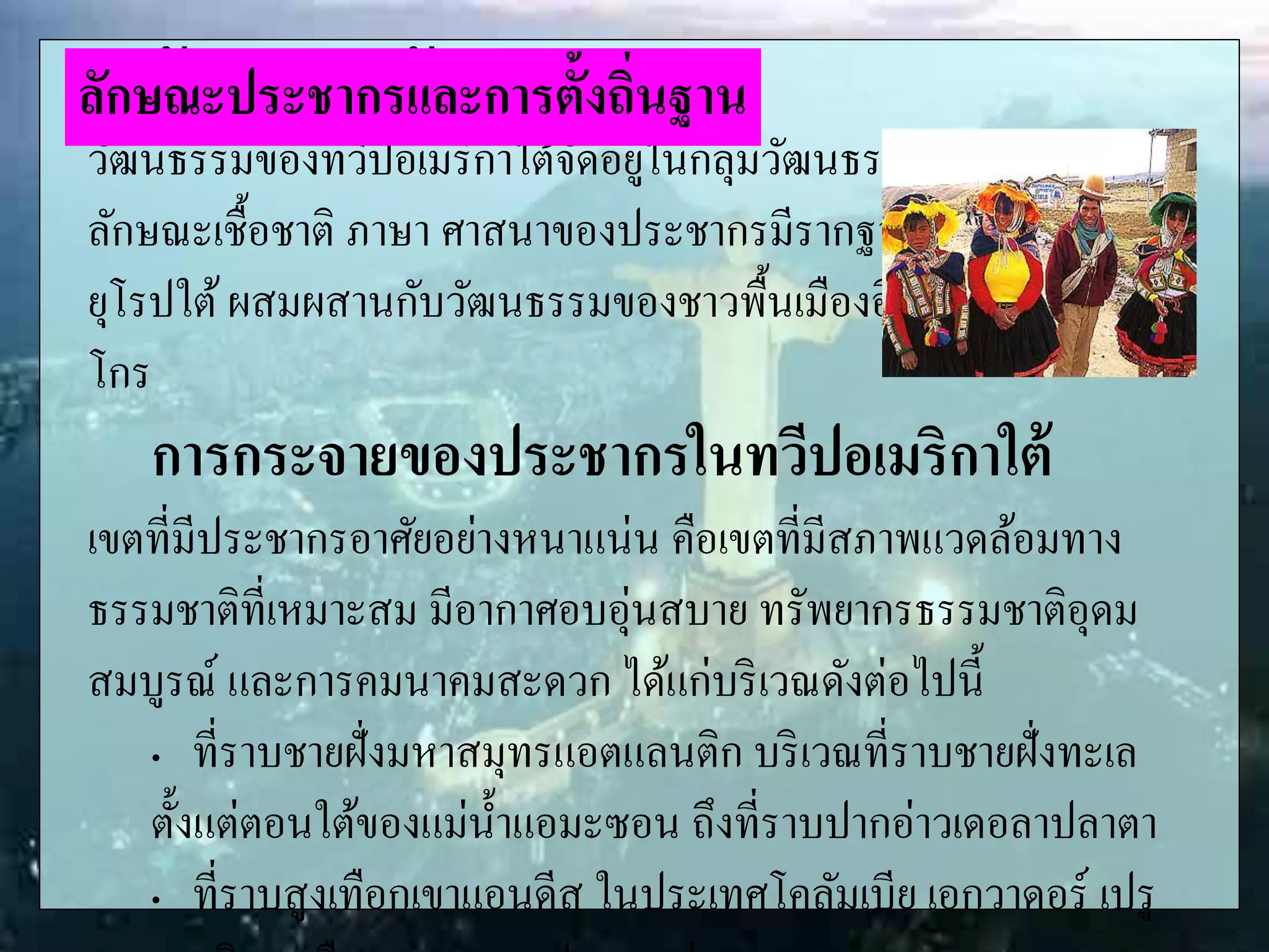 ลักษณะทางวัฒนธรรม
วัฒนธรรมของทวีปอเมริกาใต้จัดอยู่ในกลุ่มวัฒนธรรมละตินอเมริกัน
ลักษณะเชื้อชาติ ภาษา ศาสนาของประชากรมีรากฐานมาจากกลุ่ม
ยุโรปใต้ผสมผสานกับวัฒนธรรมของชาวพื้นเมืองอินเดียนแดง และนิ
โกร
การกระจายของประชากรในทวีปอเมริกาใต้
เขตที่มีประชากรอาศัยอย่างหนาแน่น คือเขตที่มีสภาพแวดล้อมทาง
ธรรมชาติที่เหมาะสม มีอากาศอบอุ่นสบาย ทรัพยากรธรรมชาติอุดม
สมบูรณ์ และการคมนาคมสะดวก ได้แก่บริเวณดังต่อไปนี้
„ ที่ราบชายฝั่งมหาสมุทรแอตแลนติก บริเวณที่ราบชายฝั่งทะเล
ตั้งแต่ตอนใต้ของแม่น้าแอมะซอน ถึงที่ราบปากอ่าวเดอลาปลาตา
„ ที่ราบสูงเทือกเขาแอนดีส ในประเทศโคลัมเบีย เอกวาดอร์ เปรู
ลักษณะประชากรและการตั้งถิ่นฐาน
 