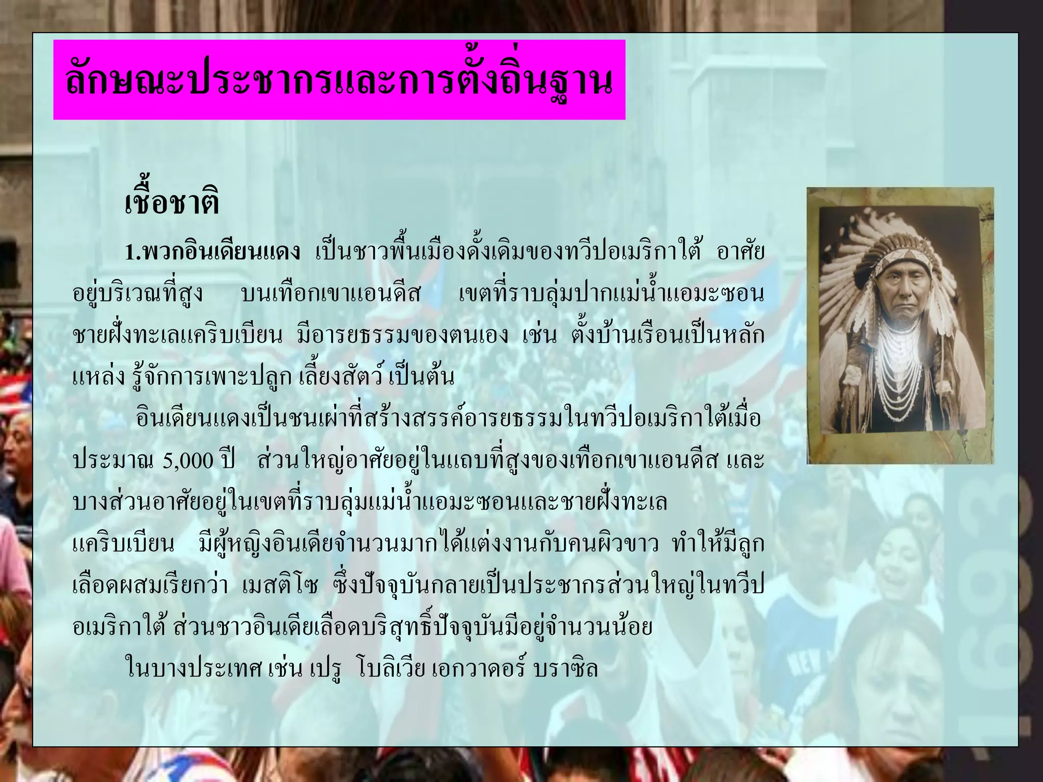เชื้อชาติ
1.พวกอินเดียนแดง เป็นชาวพื้นเมืองดั้งเดิมของทวีปอเมริกาใต้ อาศัย
อยู่บริเวณที่สูง บนเทือกเขาแอนดีส เขตที่ราบลุ่มปากแม่น้าแอมะซอน
ชายฝั่งทะเลแคริบเบียน มีอารยธรรมของตนเอง เช่น ตั้งบ้านเรือนเป็นหลัก
แหล่ง รู้จักการเพาะปลูก เลี้ยงสัตว์เป็นต้น
อินเดียนแดงเป็นชนเผ่าที่สร้างสรรค์อารยธรรมในทวีปอเมริกาใต้เมื่อ
ประมาณ 5,000 ปี ส่วนใหญ่อาศัยอยู่ในแถบที่สูงของเทือกเขาแอนดีส และ
บางส่วนอาศัยอยู่ในเขตที่ราบลุ่มแม่น้าแอมะซอนและชายฝั่งทะเล
แคริบเบียน มีผู้หญิงอินเดียจานวนมากได้แต่งงานกับคนผิวขาว ทาให้มีลูก
เลือดผสมเรียกว่า เมสติโซ ซึ่งปัจจุบันกลายเป็นประชากรส่วนใหญ่ในทวีป
อเมริกาใต้ส่วนชาวอินเดียเลือดบริสุทธิ์ปัจจุบันมีอยู่จานวนน้อย
ในบางประเทศ เช่น เปรู โบลิเวีย เอกวาดอร์ บราซิล
ลักษณะประชากรและการตั้งถิ่นฐาน
 
