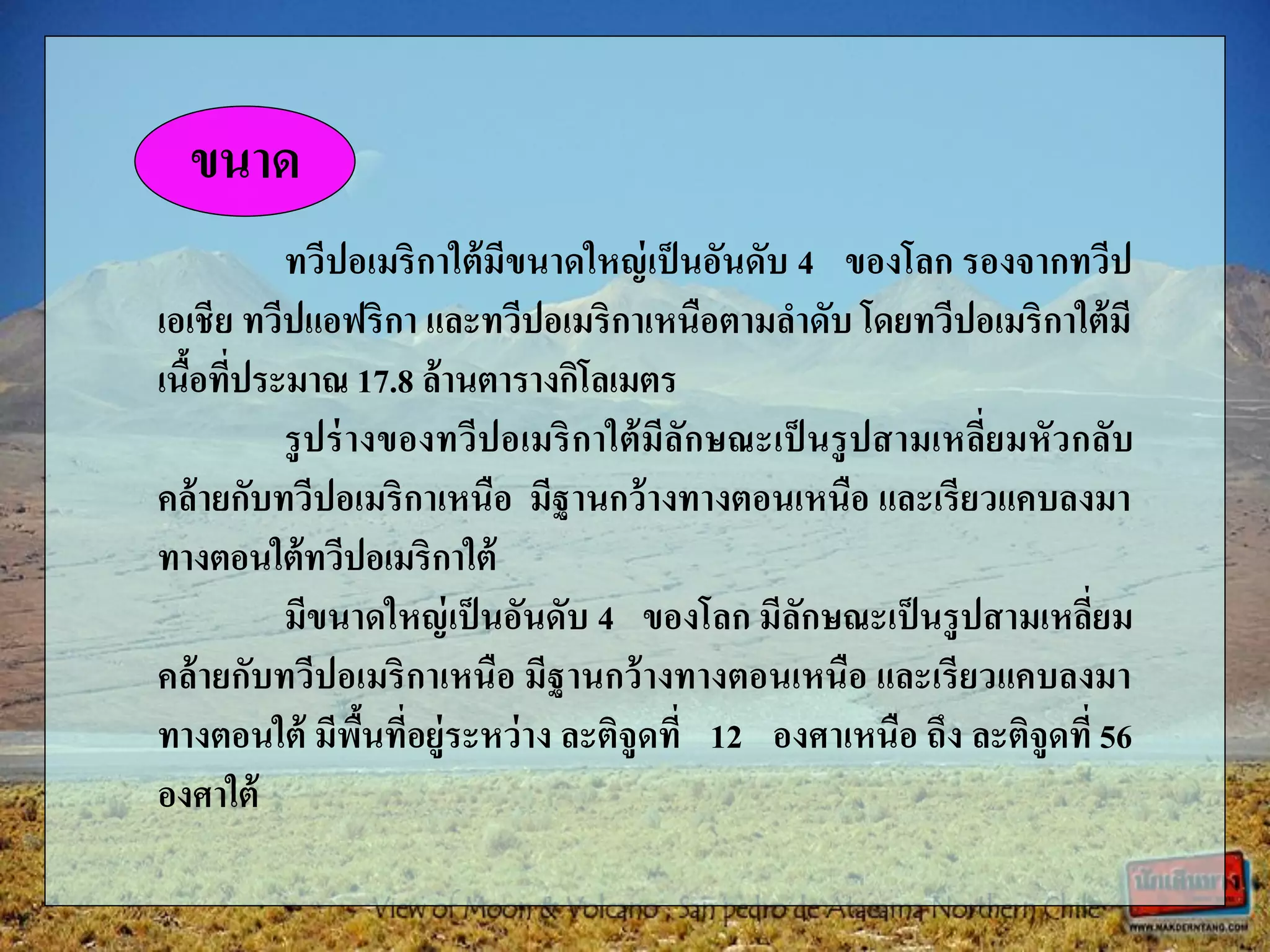 ทวีปอเมริกาใต้มีขนาดใหญ่เป็นอันดับ 4 ของโลก รองจากทวีป
เอเชีย ทวีปแอฟริกา และทวีปอเมริกาเหนือตามลาดับ โดยทวีปอเมริกาใต้มี
เนื้อที่ประมาณ 17.8 ล้านตารางกิโลเมตร
รูปร่างของทวีปอเมริกาใต้มีลักษณะเป็ นรูปสามเหลี่ยมหัวกลับ
คล้ายกับทวีปอเมริกาเหนือ มีฐานกว้างทางตอนเหนือ และเรียวแคบลงมา
ทางตอนใต้ทวีปอเมริกาใต้
มีขนาดใหญ่เป็นอันดับ 4 ของโลก มีลักษณะเป็นรูปสามเหลี่ยม
คล้ายกับทวีปอเมริกาเหนือ มีฐานกว้างทางตอนเหนือ และเรียวแคบลงมา
ทางตอนใต้ มีพื้นที่อยู่ระหว่าง ละติจูดที่ 12 องศาเหนือ ถึง ละติจูดที่ 56
องศาใต้
ขนาด
 