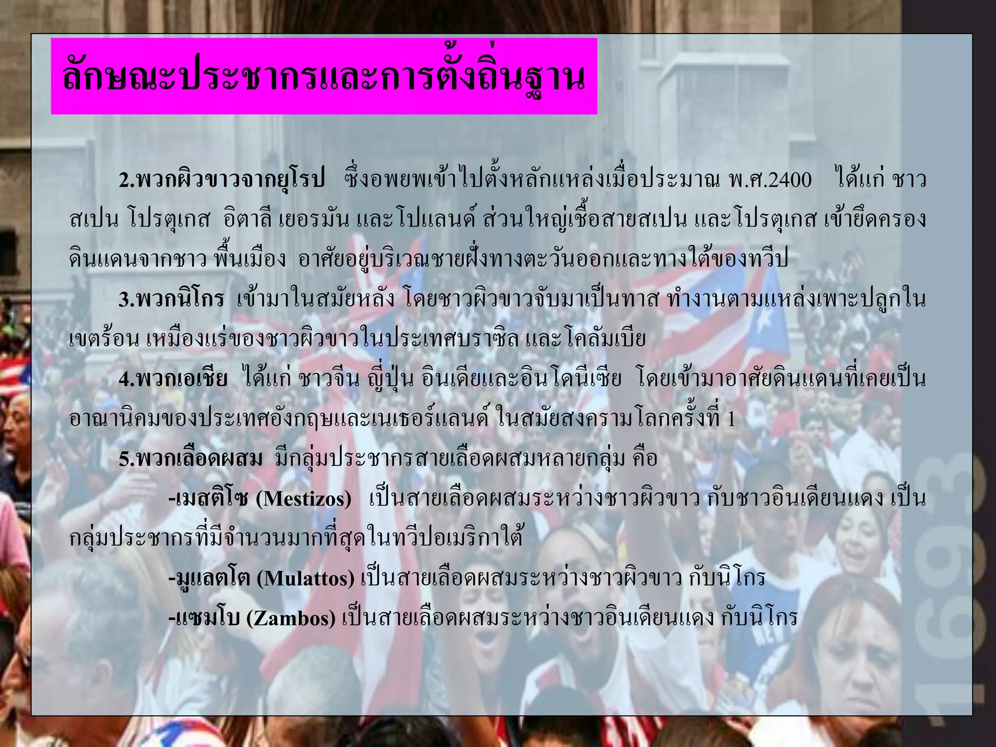 2.พวกผิวขาวจากยุโรป ซึ่งอพยพเข้าไปตั้งหลักแหล่งเมื่อประมาณ พ.ศ.2400 ได้แก่ ชาว
สเปน โปรตุเกส อิตาลี เยอรมัน และโปแลนด์ ส่วนใหญ่เชื้อสายสเปน และโปรตุเกส เข้ายึดครอง
ดินแดนจากชาว พื้นเมือง อาศัยอยู่บริเวณชายฝั่งทางตะวันออกและทางใต้ของทวีป
3.พวกนิโกร เข้ามาในสมัยหลัง โดยชาวผิวขาวจับมาเป็นทาส ทางานตามแหล่งเพาะปลูกใน
เขตร้อน เหมืองแร่ของชาวผิวขาวในประเทศบราซิล และโคลัมเบีย
4.พวกเอเชีย ได้แก่ ชาวจีน ญี่ปุ่น อินเดียและอินโดนีเซีย โดยเข้ามาอาศัยดินแดนที่เคยเป็น
อาณานิคมของประเทศอังกฤษและเนเธอร์แลนด์ ในสมัยสงครามโลกครั้งที่ 1
5.พวกเลือดผสม มีกลุ่มประชากรสายเลือดผสมหลายกลุ่ม คือ
-เมสติโซ (Mestizos) เป็นสายเลือดผสมระหว่างชาวผิวขาว กับชาวอินเดียนแดง เป็น
กลุ่มประชากรที่มีจานวนมากที่สุดในทวีปอเมริกาใต้
-มูแลตโต (Mulattos) เป็นสายเลือดผสมระหว่างชาวผิวขาว กับนิโกร
-แซมโบ (Zambos) เป็นสายเลือดผสมระหว่างชาวอินเดียนแดง กับนิโกร
ลักษณะประชากรและการตั้งถิ่นฐาน
 