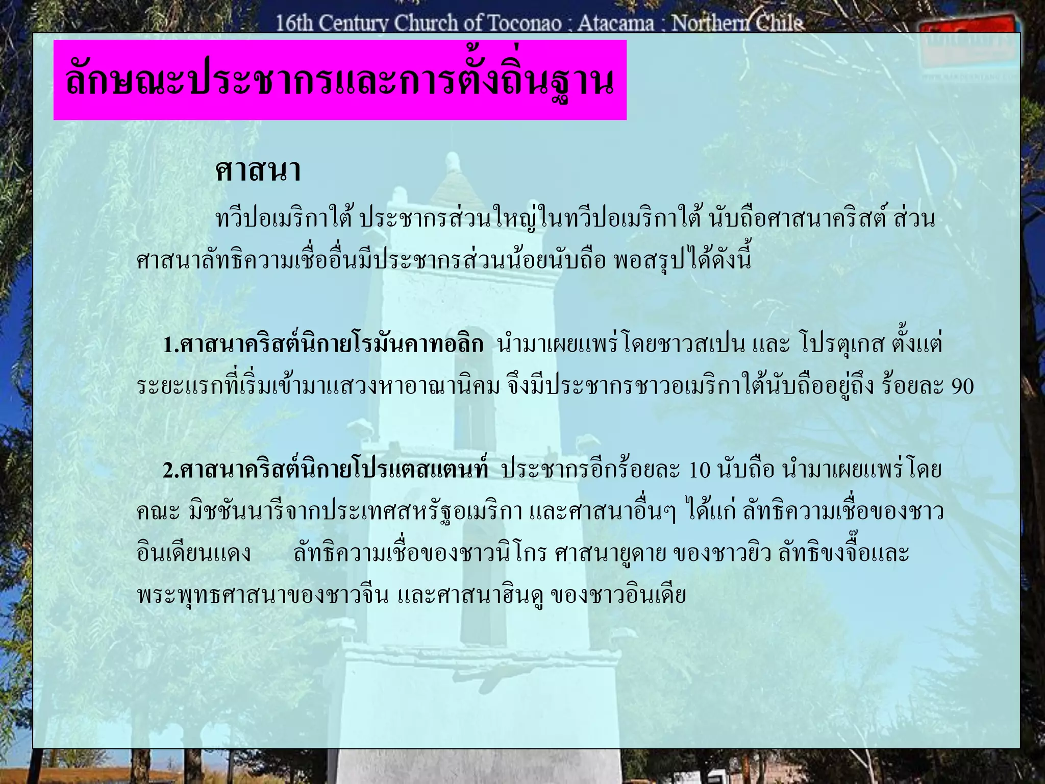 ศาสนา
ทวีปอเมริกาใต้ประชากรส่วนใหญ่ในทวีปอเมริกาใต้นับถือศาสนาคริสต์ส่วน
ศาสนาลัทธิความเชื่ออื่นมีประชากรส่วนน้อยนับถือ พอสรุปได้ดังนี้
1.ศาสนาคริสต์นิกายโรมันคาทอลิก นามาเผยแพร่โดยชาวสเปน และ โปรตุเกส ตั้งแต่
ระยะแรกที่เริ่มเข้ามาแสวงหาอาณานิคม จึงมีประชากรชาวอเมริกาใต้นับถืออยู่ถึง ร้อยละ 90
2.ศาสนาคริสต์นิกายโปรแตสแตนท์ ประชากรอีกร้อยละ 10 นับถือ นามาเผยแพร่โดย
คณะ มิชชันนารีจากประเทศสหรัฐอเมริกา และศาสนาอื่นๆ ได้แก่ ลัทธิความเชื่อของชาว
อินเดียนแดง ลัทธิความเชื่อของชาวนิโกร ศาสนายูดาย ของชาวยิว ลัทธิขงจื๊อและ
พระพุทธศาสนาของชาวจีน และศาสนาฮินดู ของชาวอินเดีย
ลักษณะประชากรและการตั้งถิ่นฐาน
 