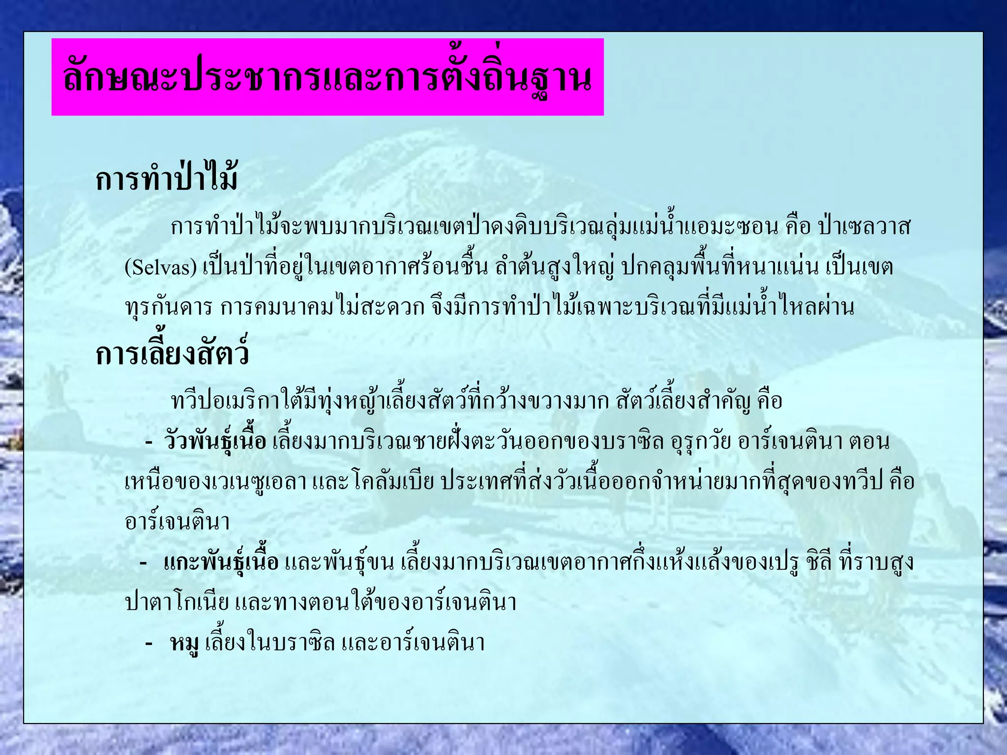 การทาป่ าไม้
การทาป่าไม้จะพบมากบริเวณเขตป่าดงดิบบริเวณลุ่มแม่น้าแอมะซอน คือ ป่าเซลวาส
(Selvas) เป็นป่าที่อยู่ในเขตอากาศร้อนชื้น ลาต้นสูงใหญ่ ปกคลุมพื้นที่หนาแน่น เป็นเขต
ทุรกันดาร การคมนาคมไม่สะดวก จึงมีการทาป่าไม้เฉพาะบริเวณที่มีแม่น้าไหลผ่าน
การเลี้ยงสัตว์
ทวีปอเมริกาใต้มีทุ่งหญ้าเลี้ยงสัตว์ที่กว้างขวางมาก สัตว์เลี้ยงสาคัญ คือ
- วัวพันธุ์เนื้อ เลี้ยงมากบริเวณชายฝั่งตะวันออกของบราซิล อุรุกวัย อาร์เจนตินา ตอน
เหนือของเวเนซูเอลา และโคลัมเบีย ประเทศที่ส่งวัวเนื้อออกจาหน่ายมากที่สุดของทวีปคือ
อาร์เจนตินา
- แกะพันธุ์เนื้อ และพันธุ์ขน เลี้ยงมากบริเวณเขตอากาศกึ่งแห้งแล้งของเปรู ชิลี ที่ราบสูง
ปาตาโกเนีย และทางตอนใต้ของอาร์เจนตินา
- หมู เลี้ยงในบราซิล และอาร์เจนตินา
ลักษณะประชากรและการตั้งถิ่นฐาน
 