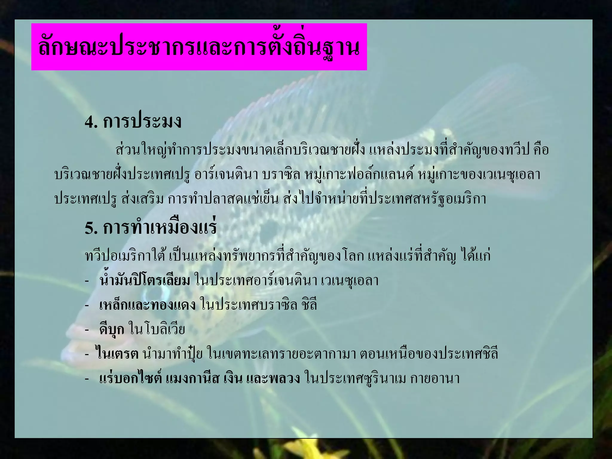4. การประมง
ส่วนใหญ่ทาการประมงขนาดเล็กบริเวณชายฝั่ง แหล่งประมงที่สาคัญของทวีป คือ
บริเวณชายฝั่งประเทศเปรู อาร์เจนตินา บราซิล หมู่เกาะฟอล์กแลนด์ หมู่เกาะของเวเนซุเอลา
ประเทศเปรู ส่งเสริม การทาปลาสดแช่เย็น ส่งไปจาหน่ายที่ประเทศสหรัฐอเมริกา
5. การทาเหมืองแร่
ทวีปอเมริกาใต้เป็นแหล่งทรัพยากรที่สาคัญของโลก แหล่งแร่ที่สาคัญ ได้แก่
- น้ามันปิโตรเลียม ในประเทศอาร์เจนตินา เวเนซุเอลา
- เหล็กและทองแดง ในประเทศบราซิล ชิลี
- ดีบุก ในโบลิเวีย
- ไนเตรต นามาทาปุ๋ ย ในเขตทะเลทรายอะตากามา ตอนเหนือของประเทศชิลี
- แร่บอกไซต์ แมงกานีส เงิน และพลวง ในประเทศซูรินาเม กายอานา
ลักษณะประชากรและการตั้งถิ่นฐาน
 