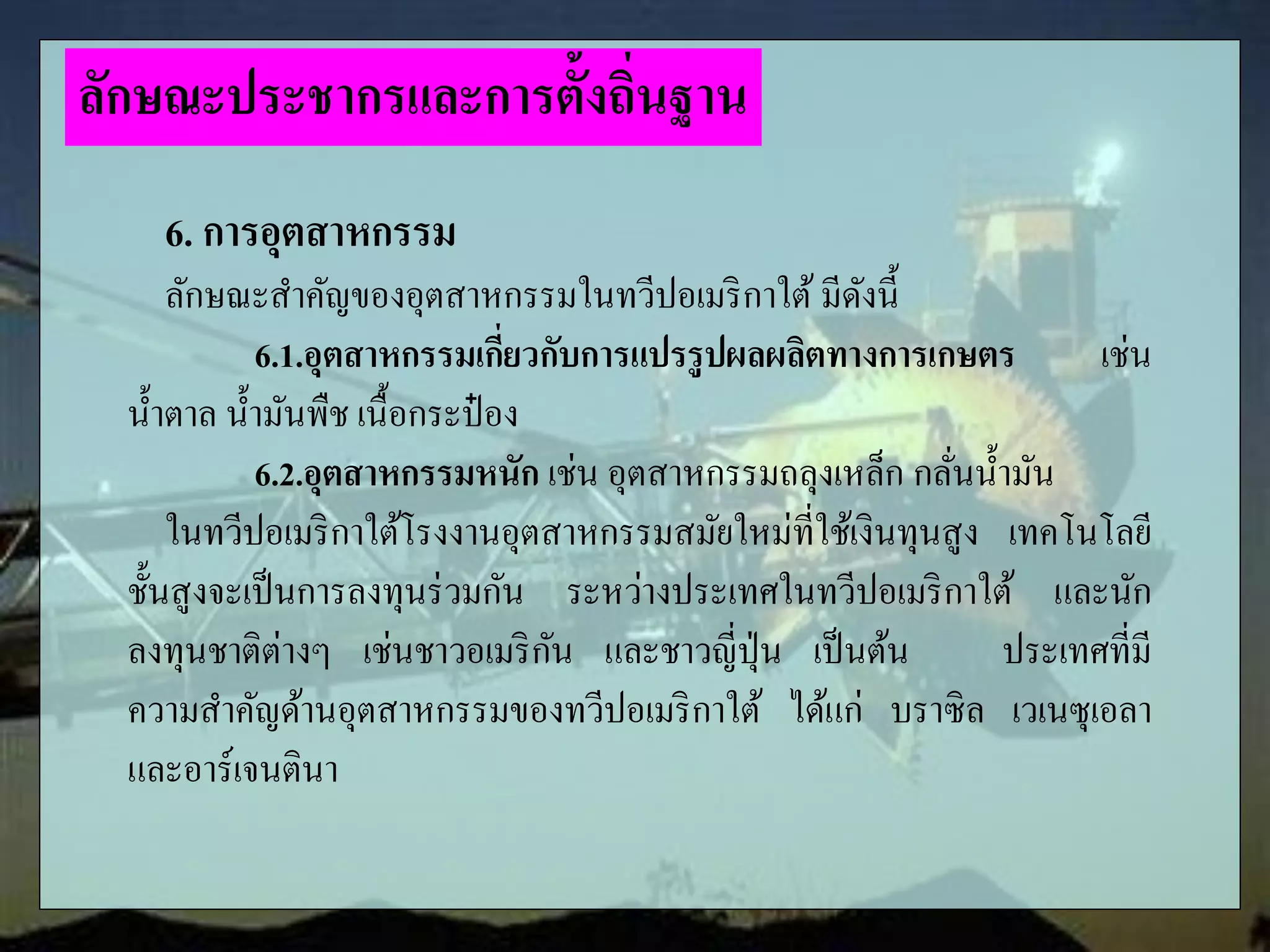 6. การอุตสาหกรรม
ลักษณะสาคัญของอุตสาหกรรมในทวีปอเมริกาใต้ มีดังนี้
6.1.อุตสาหกรรมเกี่ยวกับการแปรรูปผลผลิตทางการเกษตร เช่น
น้าตาล น้ามันพืช เนื้อกระป๋ อง
6.2.อุตสาหกรรมหนัก เช่น อุตสาหกรรมถลุงเหล็ก กลั่นน้ามัน
ในทวีปอเมริกาใต้โรงงานอุตสาหกรรมสมัยใหม่ที่ใช้เงินทุนสูง เทคโนโลยี
ชั้นสูงจะเป็นการลงทุนร่วมกัน ระหว่างประเทศในทวีปอเมริกาใต้ และนัก
ลงทุนชาติต่างๆ เช่นชาวอเมริกัน และชาวญี่ปุ่น เป็นต้น ประเทศที่มี
ความสาคัญด้านอุตสาหกรรมของทวีปอเมริกาใต้ ได้แก่ บราซิล เวเนซุเอลา
และอาร์เจนตินา
ลักษณะประชากรและการตั้งถิ่นฐาน
 