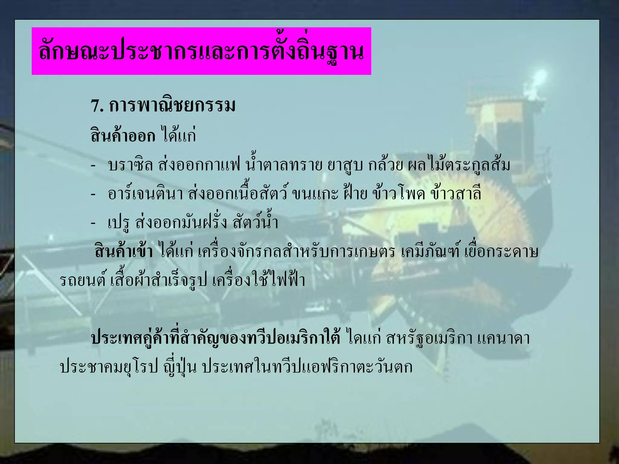7. การพาณิชยกรรม
สินค้าออก ได้แก่
- บราซิล ส่งออกกาแฟ น้าตาลทราย ยาสูบ กล้วย ผลไม้ตระกูลส้ม
- อาร์เจนตินา ส่งออกเนื้อสัตว์ขนแกะ ฝ้าย ข้าวโพด ข้าวสาลี
- เปรู ส่งออกมันฝรั่ง สัตว์น้า
สินค้าเข้า ได้แก่ เครื่องจักรกลสาหรับการเกษตร เคมีภัณฑ์ เยื่อกระดาษ
รถยนต์ เสื้อผ้าสาเร็จรูป เครื่องใช้ไฟฟ้า
ประเทศคู่ค้าที่สาคัญของทวีปอเมริกาใต้ ไดแก่ สหรัฐอเมริกา แคนาดา
ประชาคมยุโรป ญี่ปุ่น ประเทศในทวีปแอฟริกาตะวันตก
ลักษณะประชากรและการตั้งถิ่นฐาน
 