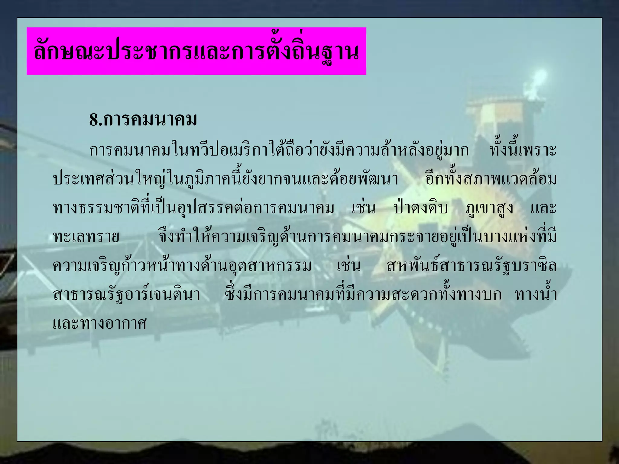 8.การคมนาคม
การคมนาคมในทวีปอเมริกาใต้ถือว่ายังมีความล้าหลังอยู่มาก ทั้งนี้เพราะ
ประเทศส่วนใหญ่ในภูมิภาคนี้ยังยากจนและด้อยพัฒนา อีกทั้งสภาพแวดล้อม
ทางธรรมชาติที่เป็นอุปสรรคต่อการคมนาคม เช่น ป่าดงดิบ ภูเขาสูง และ
ทะเลทราย จึงทาให้ความเจริญด้านการคมนาคมกระจายอยู่เป็นบางแห่งที่มี
ความเจริญก้าวหน้าทางด้านอุตสาหกรรม เช่น สหพันธ์สาธารณรัฐบราซิล
สาธารณรัฐอาร์เจนตินา ซึ่งมีการคมนาคมที่มีความสะดวกทั้งทางบก ทางน้า
และทางอากาศ
ลักษณะประชากรและการตั้งถิ่นฐาน
 