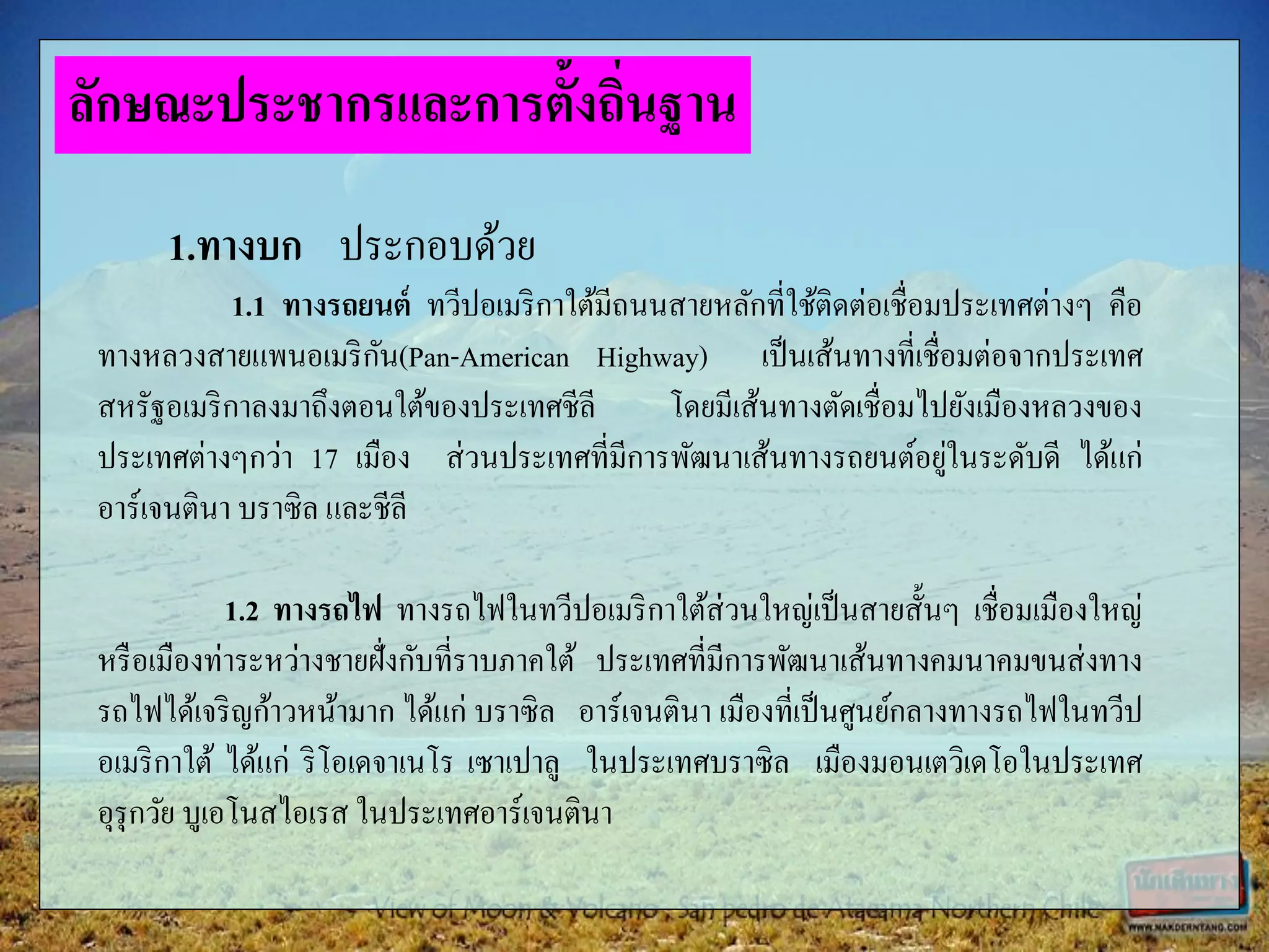 1.ทางบก ประกอบด้วย
1.1 ทางรถยนต์ ทวีปอเมริกาใต้มีถนนสายหลักที่ใช้ติดต่อเชื่อมประเทศต่างๆ คือ
ทางหลวงสายแพนอเมริกัน(Pan-American Highway) เป็นเส้นทางที่เชื่อมต่อจากประเทศ
สหรัฐอเมริกาลงมาถึงตอนใต้ของประเทศชีลี โดยมีเส้นทางตัดเชื่อมไปยังเมืองหลวงของ
ประเทศต่างๆกว่า 17 เมือง ส่วนประเทศที่มีการพัฒนาเส้นทางรถยนต์อยู่ในระดับดี ได้แก่
อาร์เจนตินา บราซิล และชีลี
1.2 ทางรถไฟ ทางรถไฟในทวีปอเมริกาใต้ส่วนใหญ่เป็นสายสั้นๆ เชื่อมเมืองใหญ่
หรือเมืองท่าระหว่างชายฝั่งกับที่ราบภาคใต้ ประเทศที่มีการพัฒนาเส้นทางคมนาคมขนส่งทาง
รถไฟได้เจริญก้าวหน้ามาก ได้แก่ บราซิล อาร์เจนตินา เมืองที่เป็นศูนย์กลางทางรถไฟในทวีป
อเมริกาใต้ ได้แก่ ริโอเดจาเนโร เซาเปาลู ในประเทศบราซิล เมืองมอนเตวิเดโอในประเทศ
อุรุกวัย บูเอโนสไอเรส ในประเทศอาร์เจนตินา
ลักษณะประชากรและการตั้งถิ่นฐาน
 