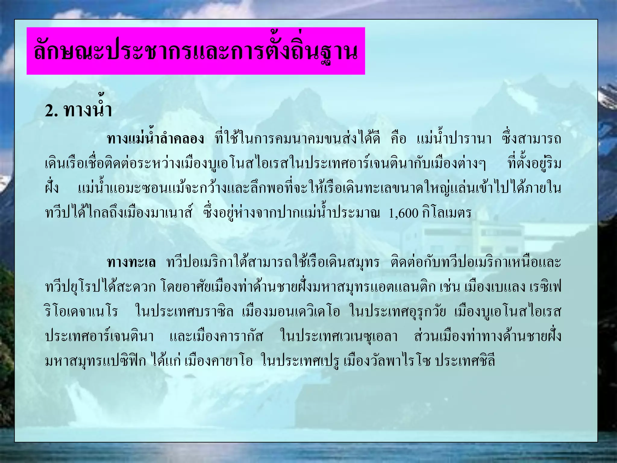 2. ทางน้า
ทางแม่น้าลาคลอง ที่ใช้ในการคมนาคมขนส่งได้ดี คือ แม่น้าปารานา ซึ่งสามารถ
เดินเรือเชื่อติดต่อระหว่างเมืองบูเอโนสไอเรสในประเทศอาร์เจนตินากับเมืองต่างๆ ที่ตั้งอยู่ริม
ฝั่ง แม่น้าแอมะซอนแม้จะกว้างและลึกพอที่จะให้เรือเดินทะเลขนาดใหญ่แล่นเข้าไปได้ภายใน
ทวีปได้ไกลถึงเมืองมาเนาส์ ซึ่งอยู่ห่างจากปากแม่น้าประมาณ 1,600 กิโลเมตร
ทางทะเล ทวีปอเมริกาใต้สามารถใช้เรือเดินสมุทร ติดต่อกับทวีปอเมริกาเหนือและ
ทวีปยุโรปได้สะดวก โดยอาศัยเมืองท่าด้านชายฝั่งมหาสมุทรแอตแลนติก เช่น เมืองเบแลง เรซิเฟ
ริโอเดจาเนโร ในประเทศบราซิล เมืองมอนเดวิเดโอ ในประเทศอุรุกวัย เมืองบูเอโนสไอเรส
ประเทศอาร์เจนตินา และเมืองคารากัส ในประเทศเวเนซุเอลา ส่วนเมืองท่าทางด้านชายฝั่ง
มหาสมุทรแปซิฟิก ได้แก่ เมืองคายาโอ ในประเทศเปรู เมืองวัลพาไรโซ ประเทศชิลี
ลักษณะประชากรและการตั้งถิ่นฐาน
 