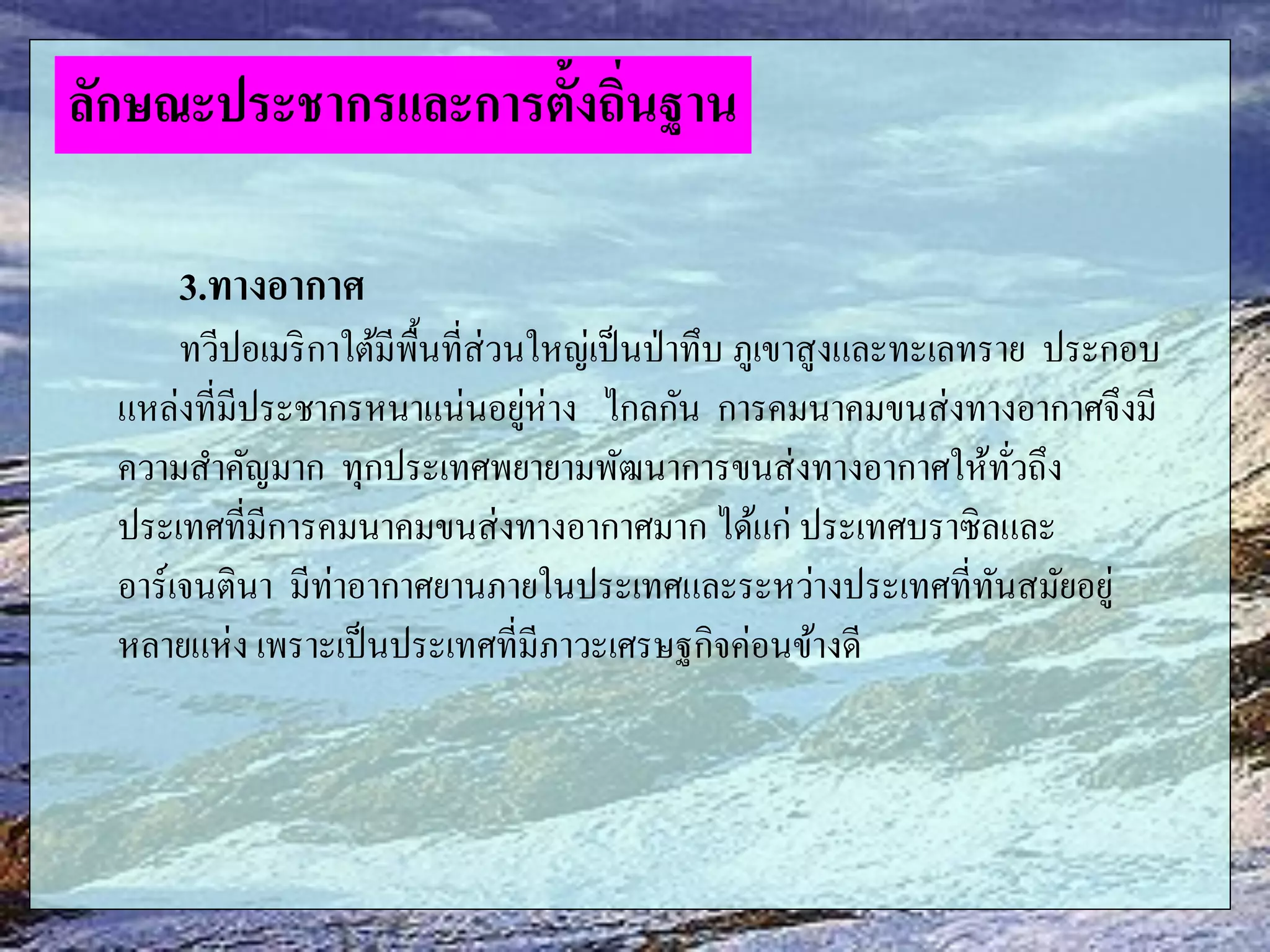 3.ทางอากาศ
ทวีปอเมริกาใต้มีพื้นที่ส่วนใหญ่เป็นป่าทึบ ภูเขาสูงและทะเลทราย ประกอบ
แหล่งที่มีประชากรหนาแน่นอยู่ห่าง ไกลกัน การคมนาคมขนส่งทางอากาศจึงมี
ความสาคัญมาก ทุกประเทศพยายามพัฒนาการขนส่งทางอากาศให้ทั่วถึง
ประเทศที่มีการคมนาคมขนส่งทางอากาศมาก ได้แก่ ประเทศบราซิลและ
อาร์เจนตินา มีท่าอากาศยานภายในประเทศและระหว่างประเทศที่ทันสมัยอยู่
หลายแห่ง เพราะเป็นประเทศที่มีภาวะเศรษฐกิจค่อนข้างดี
ลักษณะประชากรและการตั้งถิ่นฐาน
 