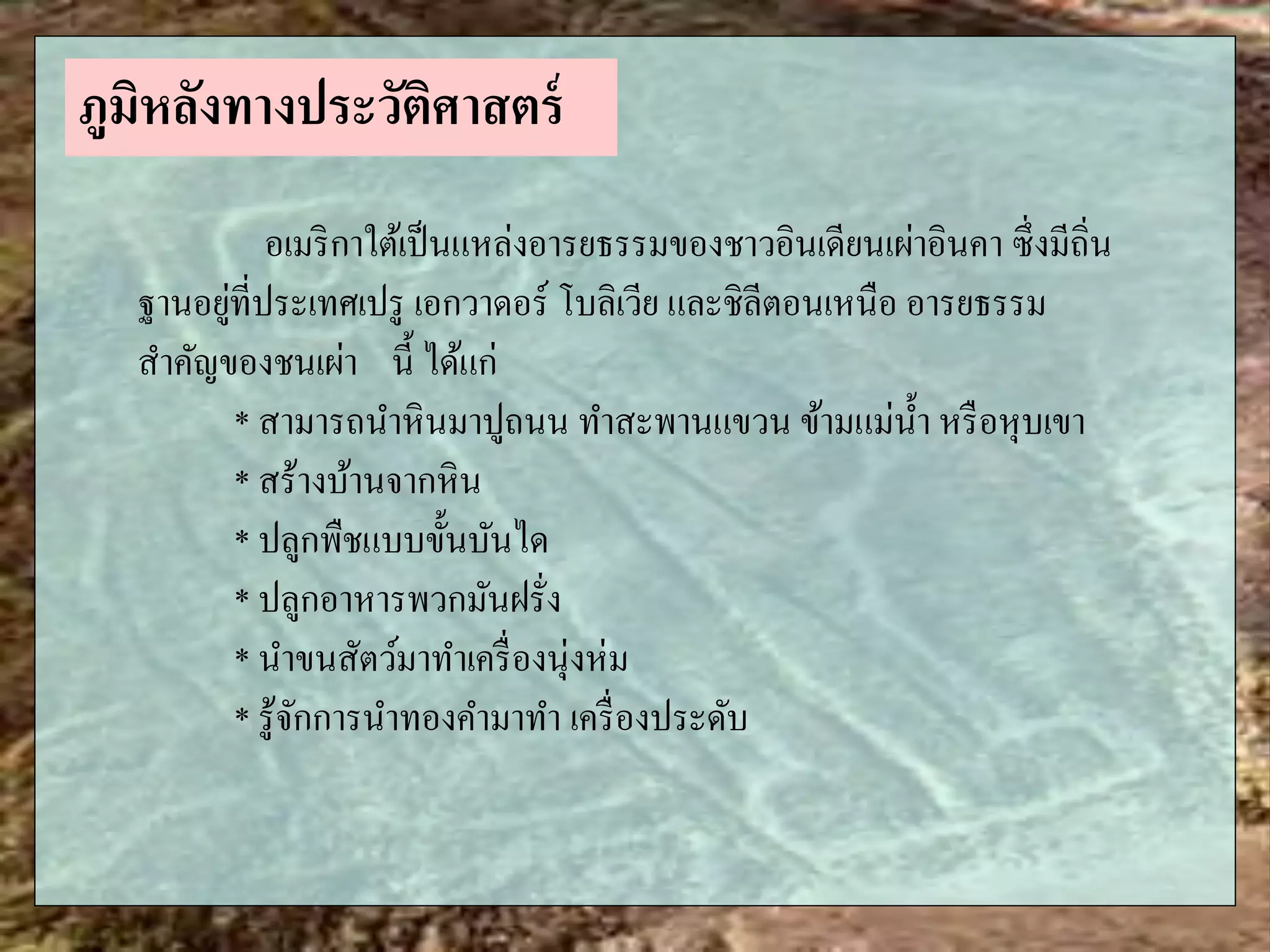 อเมริกาใต้เป็นแหล่งอารยธรรมของชาวอินเดียนเผ่าอินคา ซึ่งมีถิ่น
ฐานอยู่ที่ประเทศเปรู เอกวาดอร์ โบลิเวีย และชิลีตอนเหนือ อารยธรรม
สาคัญของชนเผ่า นี้ ได้แก่
* สามารถนาหินมาปูถนน ทาสะพานแขวน ข้ามแม่น้า หรือหุบเขา
* สร้างบ้านจากหิน
* ปลูกพืชแบบขั้นบันได
* ปลูกอาหารพวกมันฝรั่ง
* นาขนสัตว์มาทาเครื่องนุ่งห่ม
* รู้จักการนาทองคามาทา เครื่องประดับ
ภูมิหลังทางประวัติศาสตร์
 