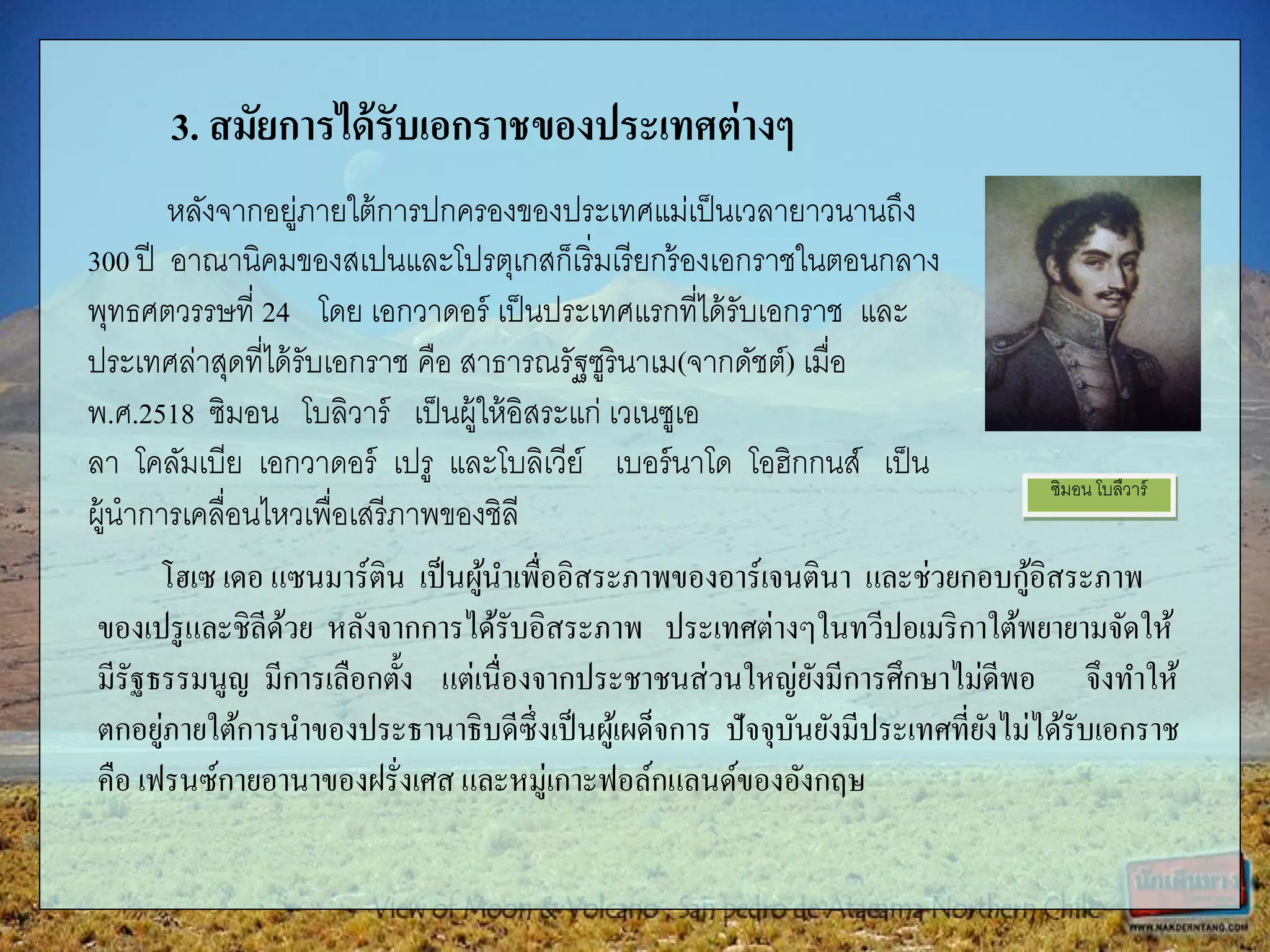 ซิมอน โบลืวาร์
3. สมัยการได้รับเอกราชของประเทศต่างๆ
หลังจากอยู่ภายใต้การปกครองของประเทศแม่เป็นเวลายาวนานถึง
300 ปี อาณานิคมของสเปนและโปรตุเกสก็เริ่มเรียกร้องเอกราชในตอนกลาง
พุทธศตวรรษที่ 24 โดย เอกวาดอร์ เป็นประเทศแรกที่ได้รับเอกราช และ
ประเทศล่าสุดที่ได้รับเอกราช คือ สาธารณรัฐซูรินาเม(จากดัชต์) เมื่อ
พ.ศ.2518 ซิมอน โบลิวาร์ เป็นผู้ให้อิสระแก่ เวเนซูเอ
ลา โคลัมเบีย เอกวาดอร์ เปรู และโบลิเวีย์ เบอร์นาโด โอฮิกกนส์ เป็น
ผู้นาการเคลื่อนไหวเพื่อเสรีภาพของชิลี
โฮเซ เดอ แซนมาร์ติน เป็นผู้นาเพื่ออิสระภาพของอาร์เจนตินา และช่วยกอบกู้อิสระภาพ
ของเปรูและชิลีด้วย หลังจากการได้รับอิสระภาพ ประเทศต่างๆในทวีปอเมริกาใต้พยายามจัดให้
มีรัฐธรรมนูญ มีการเลือกตั้ง แต่เนื่องจากประชาชนส่วนใหญ่ยังมีการศึกษาไม่ดีพอ จึงทาให้
ตกอยู่ภายใต้การนาของประธานาธิบดีซึ่งเป็นผู้เผด็จการ ปัจจุบันยังมีประเทศที่ยังไม่ได้รับเอกราช
คือ เฟรนซ์กายอานาของฝรั่งเศส และหมู่เกาะฟอล์กแลนด์ของอังกฤษ
 