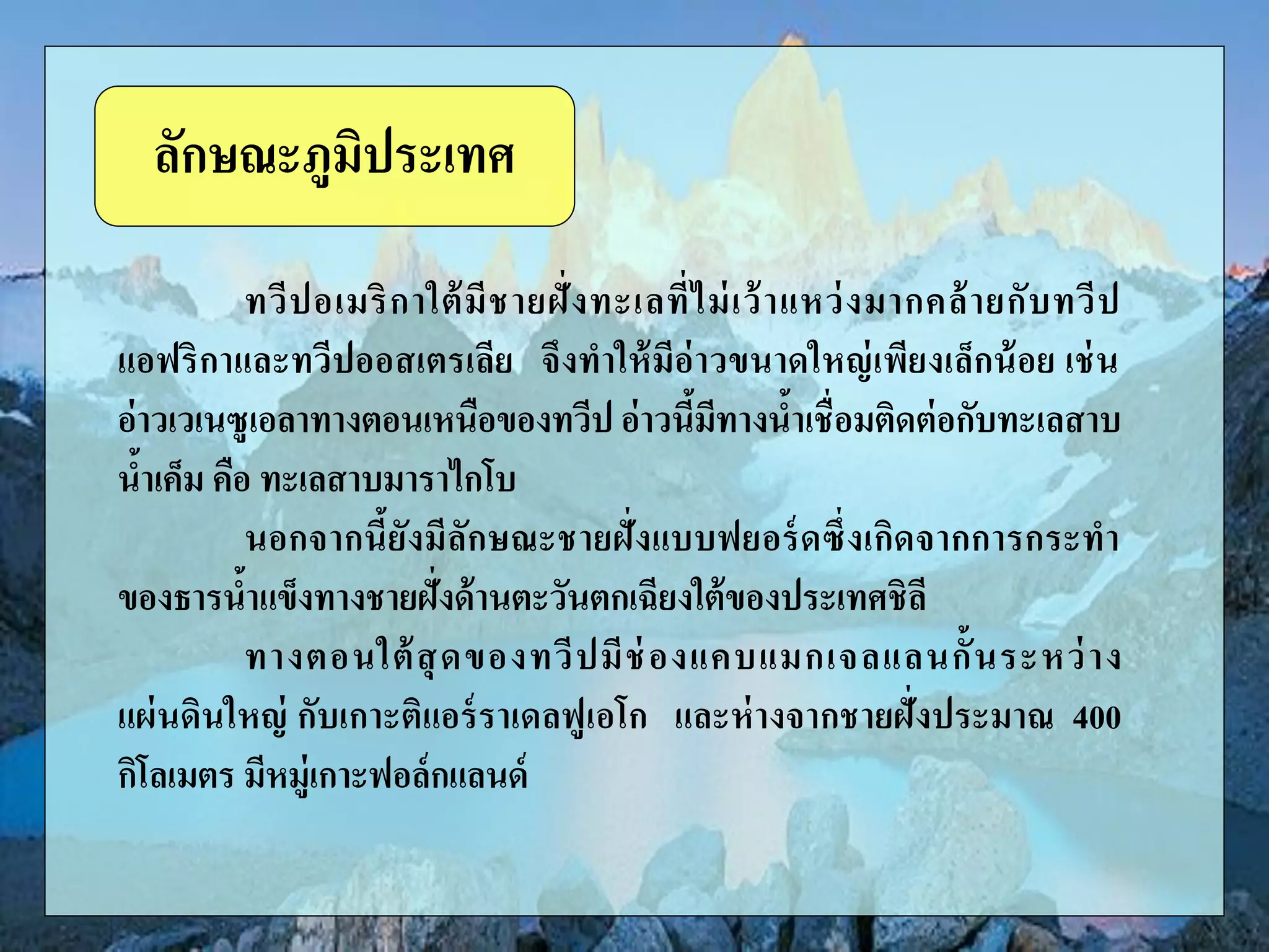 ทวีปอเมริกาใต้มีชายฝั่งทะเลที่ไม่เว้าแหว่งมากคล้ายกับทวีป
แอฟริกาและทวีปออสเตรเลีย จึงทาให้มีอ่าวขนาดใหญ่เพียงเล็กน้อย เช่น
อ่าวเวเนซูเอลาทางตอนเหนือของทวีป อ่าวนี้มีทางน้าเชื่อมติดต่อกับทะเลสาบ
น้าเค็ม คือ ทะเลสาบมาราไกโบ
นอกจากนี้ยังมีลักษณะชายฝั่งแบบฟยอร์ดซึ่งเกิดจากการกระทา
ของธารน้าแข็งทางชายฝั่งด้านตะวันตกเฉียงใต้ของประเทศชิลี
ทางตอนใต้สุดของทวีปมีช่องแคบแมกเจลแลนกั้นระหว่าง
แผ่นดินใหญ่ กับเกาะติแอร์ราเดลฟูเอโก และห่างจากชายฝั่งประมาณ 400
กิโลเมตร มีหมู่เกาะฟอล์กแลนด์
ลักษณะภูมิประเทศ
 