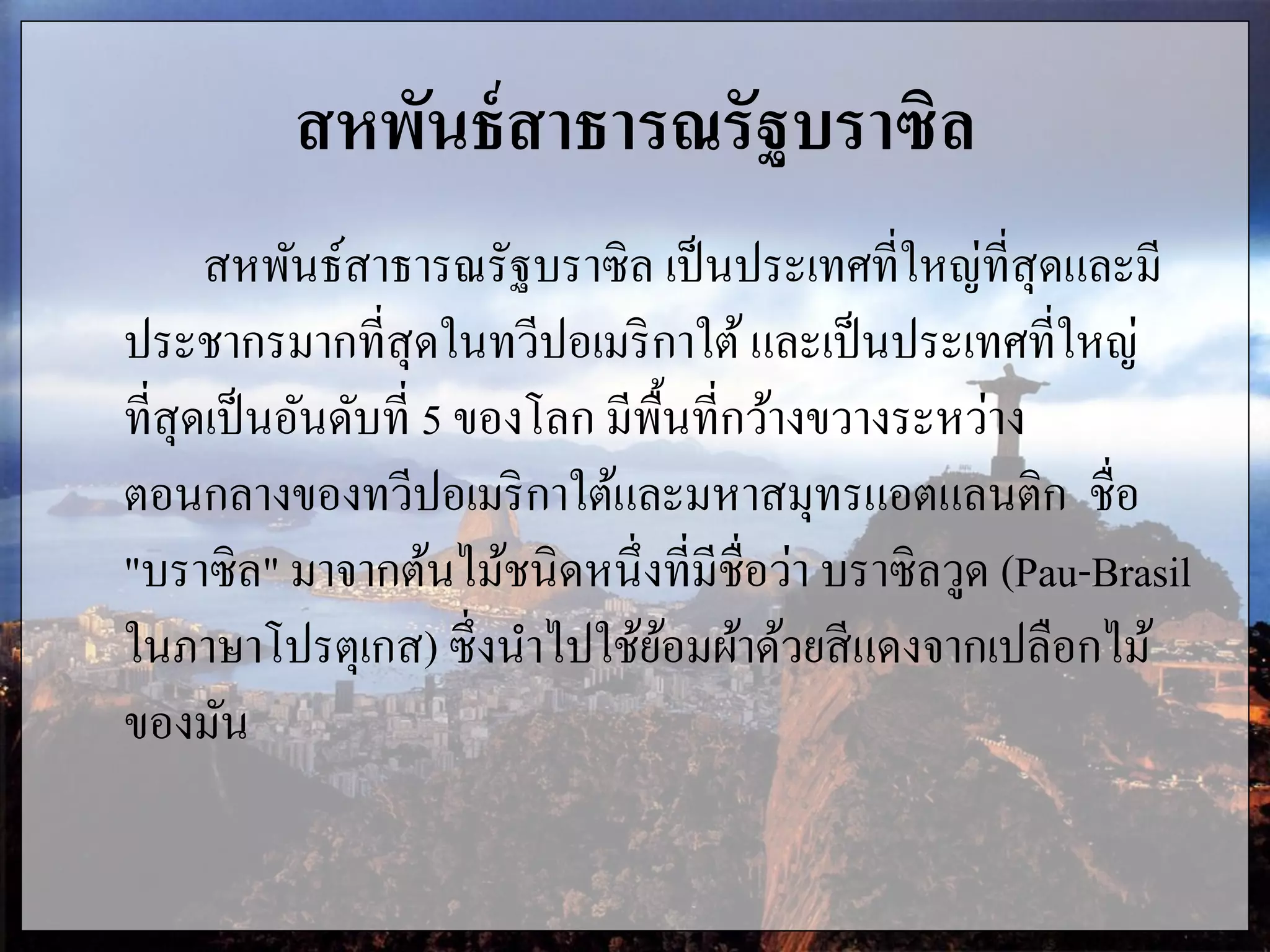 สหพันธ์สาธารณรัฐบราซิล
สหพันธ์สาธารณรัฐบราซิล เป็นประเทศที่ใหญ่ที่สุดและมี
ประชากรมากที่สุดในทวีปอเมริกาใต้และเป็นประเทศที่ใหญ่
ที่สุดเป็นอันดับที่ 5 ของโลก มีพื้นที่กว้างขวางระหว่าง
ตอนกลางของทวีปอเมริกาใต้และมหาสมุทรแอตแลนติก ชื่อ
"บราซิล" มาจากต้นไม้ชนิดหนึ่งที่มีชื่อว่า บราซิลวูด (Pau-Brasil
ในภาษาโปรตุเกส) ซึ่งนาไปใช้ย้อมผ้าด้วยสีแดงจากเปลือกไม้
ของมัน
 