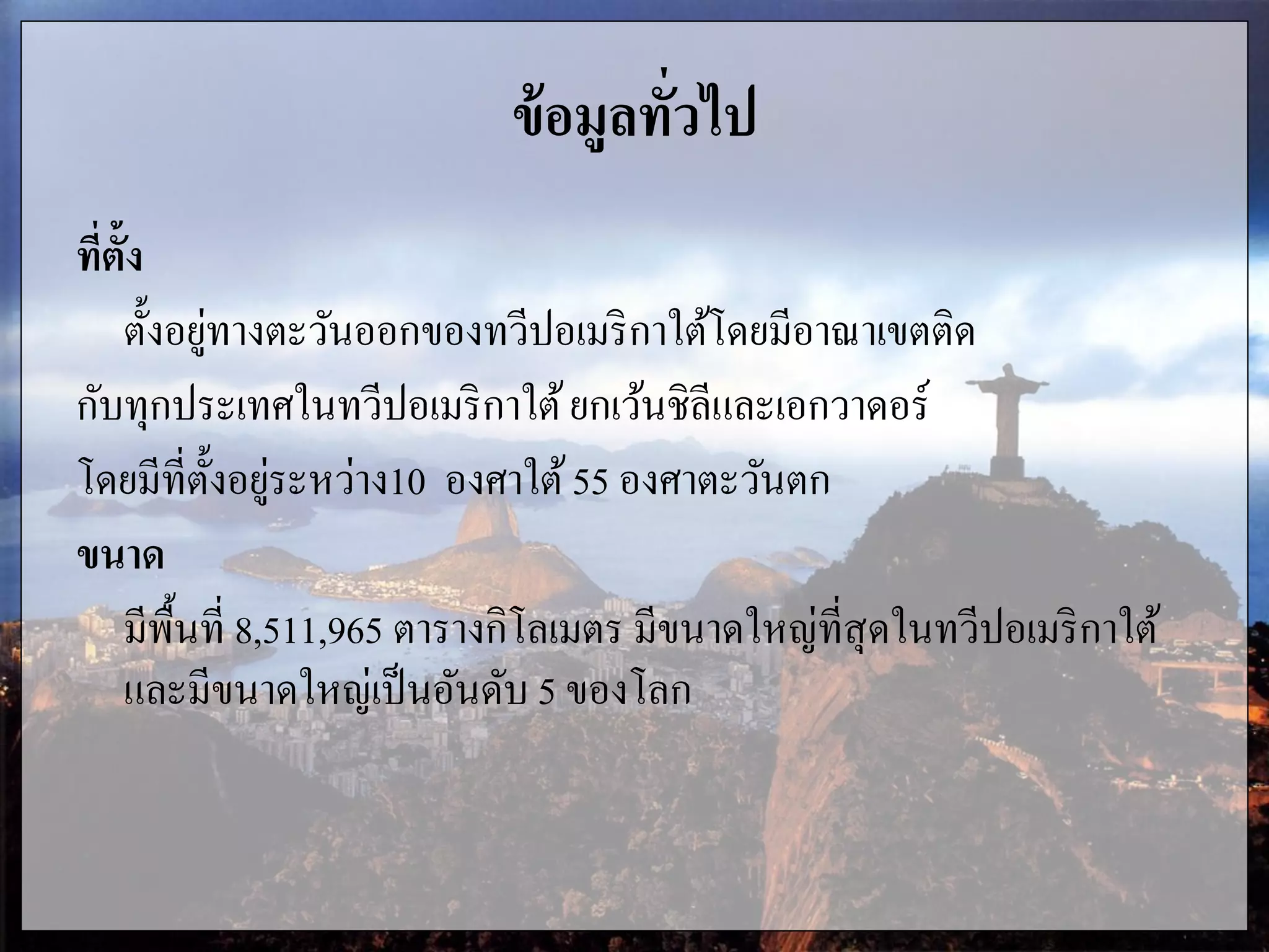 ข้อมูลทั่วไป
ที่ตั้ง
ตั้งอยู่ทางตะวันออกของทวีปอเมริกาใต้โดยมีอาณาเขตติด
กับทุกประเทศในทวีปอเมริกาใต้ยกเว้นชิลีและเอกวาดอร์
โดยมีที่ตั้งอยู่ระหว่าง10 องศาใต้55 องศาตะวันตก
ขนาด
มีพื้นที่ 8,511,965 ตารางกิโลเมตร มีขนาดใหญ่ที่สุดในทวีปอเมริกาใต้
และมีขนาดใหญ่เป็นอันดับ 5 ของโลก
 