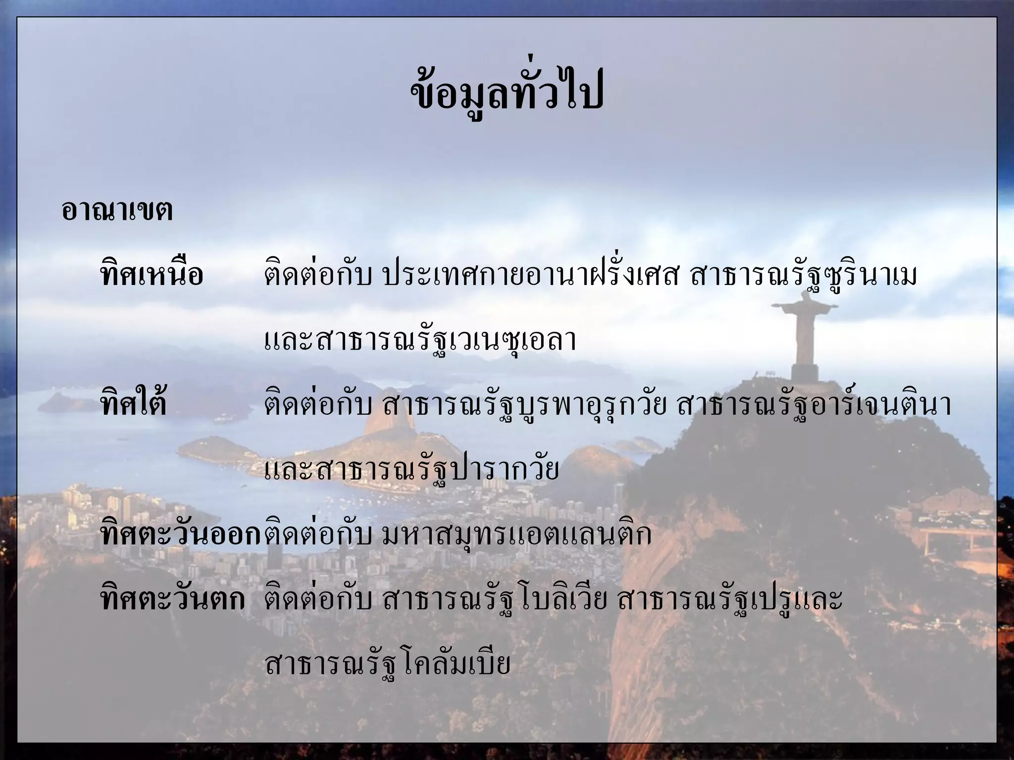 ข้อมูลทั่วไป
อาณาเขต
ทิศเหนือ ติดต่อกับ ประเทศกายอานาฝรั่งเศส สาธารณรัฐซูรินาเม
และสาธารณรัฐเวเนซุเอลา
ทิศใต้ ติดต่อกับ สาธารณรัฐบูรพาอุรุกวัย สาธารณรัฐอาร์เจนตินา
และสาธารณรัฐปารากวัย
ทิศตะวันออกติดต่อกับ มหาสมุทรแอตแลนติก
ทิศตะวันตก ติดต่อกับ สาธารณรัฐโบลิเวีย สาธารณรัฐเปรูและ
สาธารณรัฐโคลัมเบีย
 