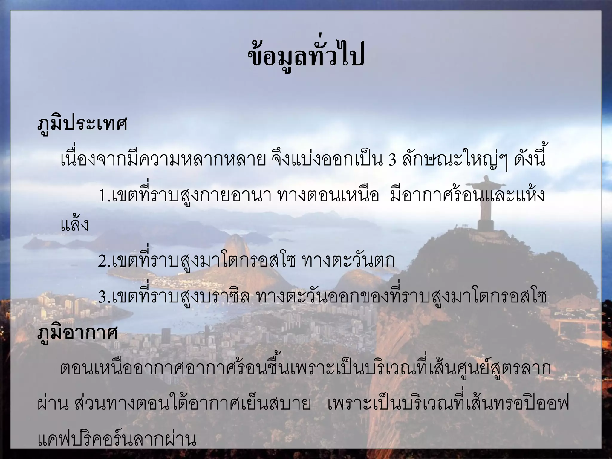 ข้อมูลทั่วไป
ภูมิประเทศ
เนื่องจากมีความหลากหลาย จึงแบ่งออกเป็น 3 ลักษณะใหญ่ๆ ดังนี้
1.เขตที่ราบสูงกายอานา ทางตอนเหนือ มีอากาศร้อนและแห้ง
แล้ง
2.เขตที่ราบสูงมาโตกรอสโซ ทางตะวันตก
3.เขตที่ราบสูงบราซิล ทางตะวันออกของที่ราบสูงมาโตกรอสโซ
ภูมิอากาศ
ตอนเหนืออากาศอากาศร้อนชื้นเพราะเป็นบริเวณที่เส้นศูนย์สูตรลาก
ผ่าน ส่วนทางตอนใต้อากาศเย็นสบาย เพราะเป็นบริเวณที่เส้นทรอปิออฟ
แคฟปริคอร์นลากผ่าน
 