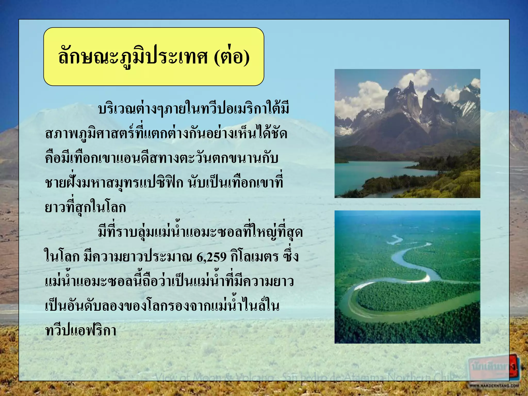 บริเวณต่างๆภายในทวีปอเมริกาใต้มี
สภาพภูมิศาสตร์ที่แตกต่างกันอย่างเห็นได้ชัด
คือมีเทือกเขาแอนดีสทางตะวันตกขนานกับ
ชายฝั่งมหาสมุทรแปซิฟิก นับเป็นเทือกเขาที่
ยาวที่สุกในโลก
มีที่ราบลุ่มแม่น้าแอมะซอลที่ใหญ่ที่สุด
ในโลก มีความยาวประมาณ 6,259 กิโลเมตร ซึ่ง
แม่น้าแอมะซอลนี้ถือว่าเป็นแม่น้าที่มีความยาว
เป็นอันดับลองของโลกรองจากแม่น้าไนล์ใน
ทวีปแอฟริกา
ลักษณะภูมิประเทศ (ต่อ)
 