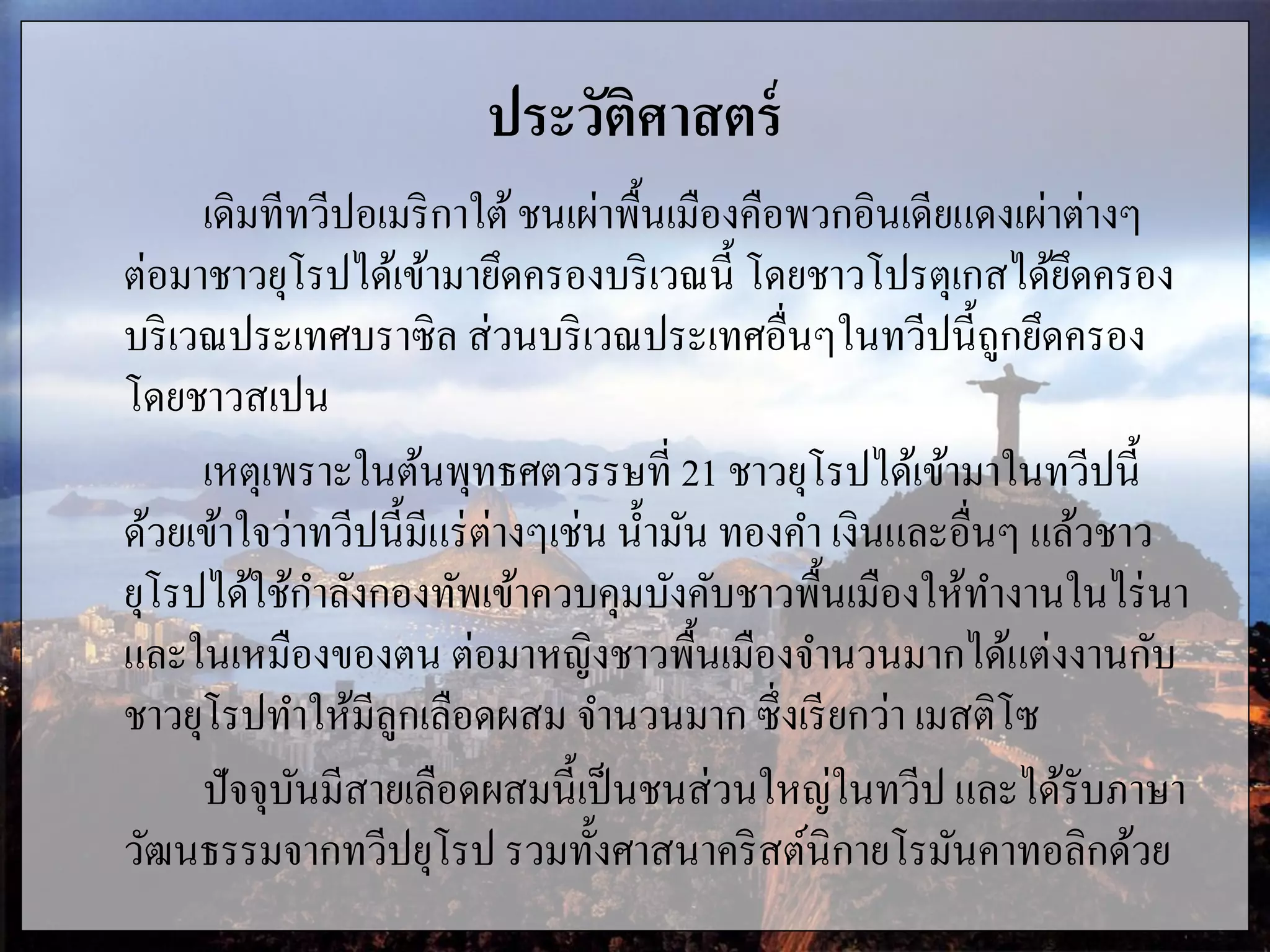 ประวัติศาสตร์
เดิมทีทวีปอเมริกาใต้ชนเผ่าพื้นเมืองคือพวกอินเดียแดงเผ่าต่างๆ
ต่อมาชาวยุโรปได้เข้ามายึดครองบริเวณนี้ โดยชาวโปรตุเกสได้ยึดครอง
บริเวณประเทศบราซิล ส่วนบริเวณประเทศอื่นๆในทวีปนี้ถูกยึดครอง
โดยชาวสเปน
เหตุเพราะในต้นพุทธศตวรรษที่ 21 ชาวยุโรปได้เข้ามาในทวีปนี้
ด้วยเข้าใจว่าทวีปนี้มีแร่ต่างๆเช่น น้ามัน ทองคา เงินและอื่นๆ แล้วชาว
ยุโรปได้ใช้กาลังกองทัพเข้าควบคุมบังคับชาวพื้นเมืองให้ทางานในไร่นา
และในเหมืองของตน ต่อมาหญิงชาวพื้นเมืองจานวนมากได้แต่งงานกับ
ชาวยุโรปทาให้มีลูกเลือดผสม จานวนมาก ซึ่งเรียกว่า เมสติโซ
ปัจจุบันมีสายเลือดผสมนี้เป็นชนส่วนใหญ่ในทวีป และได้รับภาษา
วัฒนธรรมจากทวีปยุโรป รวมทั้งศาสนาคริสต์นิกายโรมันคาทอลิกด้วย
 