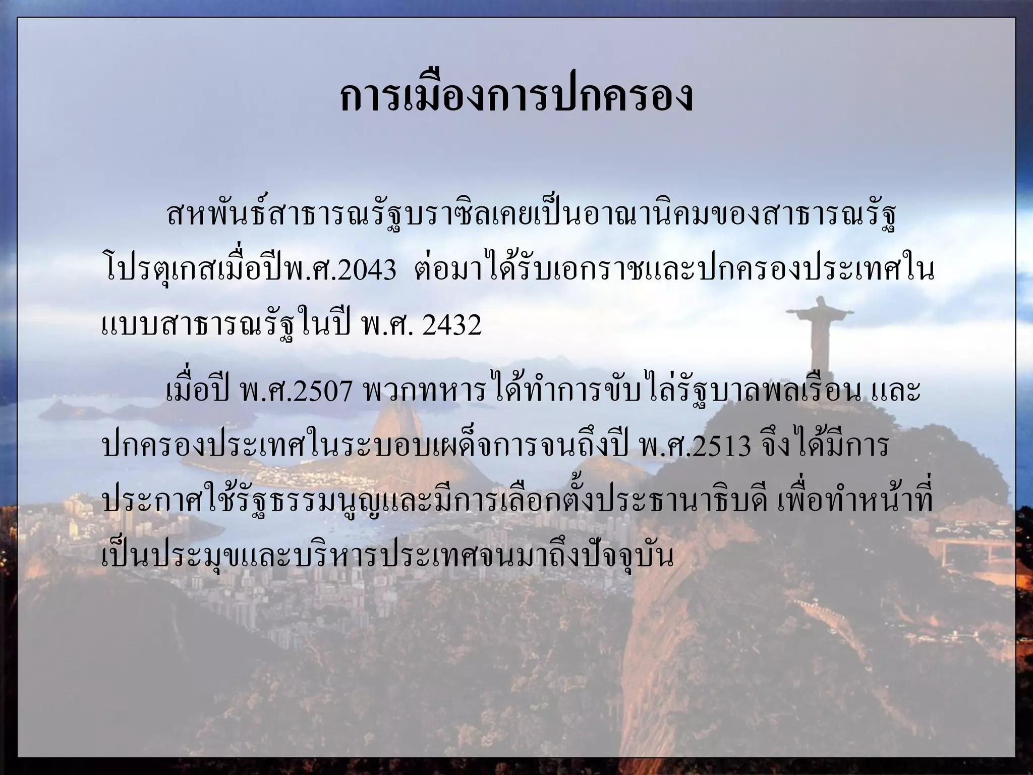 การเมืองการปกครอง
สหพันธ์สาธารณรัฐบราซิลเคยเป็นอาณานิคมของสาธารณรัฐ
โปรตุเกสเมื่อปีพ.ศ.2043 ต่อมาได้รับเอกราชและปกครองประเทศใน
แบบสาธารณรัฐในปี พ.ศ. 2432
เมื่อปี พ.ศ.2507 พวกทหารได้ทาการขับไล่รัฐบาลพลเรือน และ
ปกครองประเทศในระบอบเผด็จการจนถึงปี พ.ศ.2513 จึงได้มีการ
ประกาศใช้รัฐธรรมนูญและมีการเลือกตั้งประธานาธิบดี เพื่อทาหน้าที่
เป็นประมุขและบริหารประเทศจนมาถึงปัจจุบัน
 