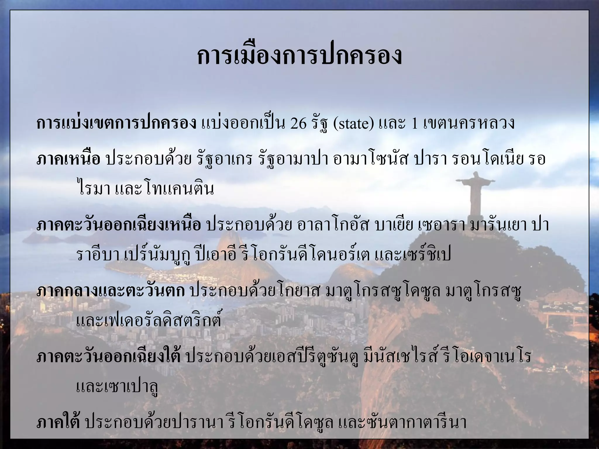 การเมืองการปกครอง
การแบ่งเขตการปกครอง แบ่งออกเป็น 26 รัฐ (state) และ 1 เขตนครหลวง
ภาคเหนือ ประกอบด้วย รัฐอาเกร รัฐอามาปา อามาโซนัส ปารา รอนโดเนีย รอ
ไรมา และโทแคนติน
ภาคตะวันออกเฉียงเหนือ ประกอบด้วย อาลาโกอัส บาเยีย เซอารา มารันเยา ปา
ราอีบา เปร์นัมบูกู ปีเอาอี รีโอกรันดีโดนอร์เต และเซร์ชิเป
ภาคกลางและตะวันตก ประกอบด้วยโกยาส มาตูโกรสซูโดซูล มาตูโกรสซู
และเฟเดอรัลดิสตริกต์
ภาคตะวันออกเฉียงใต้ ประกอบด้วยเอสปีรีตูซันตู มีนัสเชไรส์ รีโอเดจาเนโร
และเซาเปาลู
ภาคใต้ ประกอบด้วยปารานา รีโอกรันดีโดซูล และซันตากาตารีนา
 