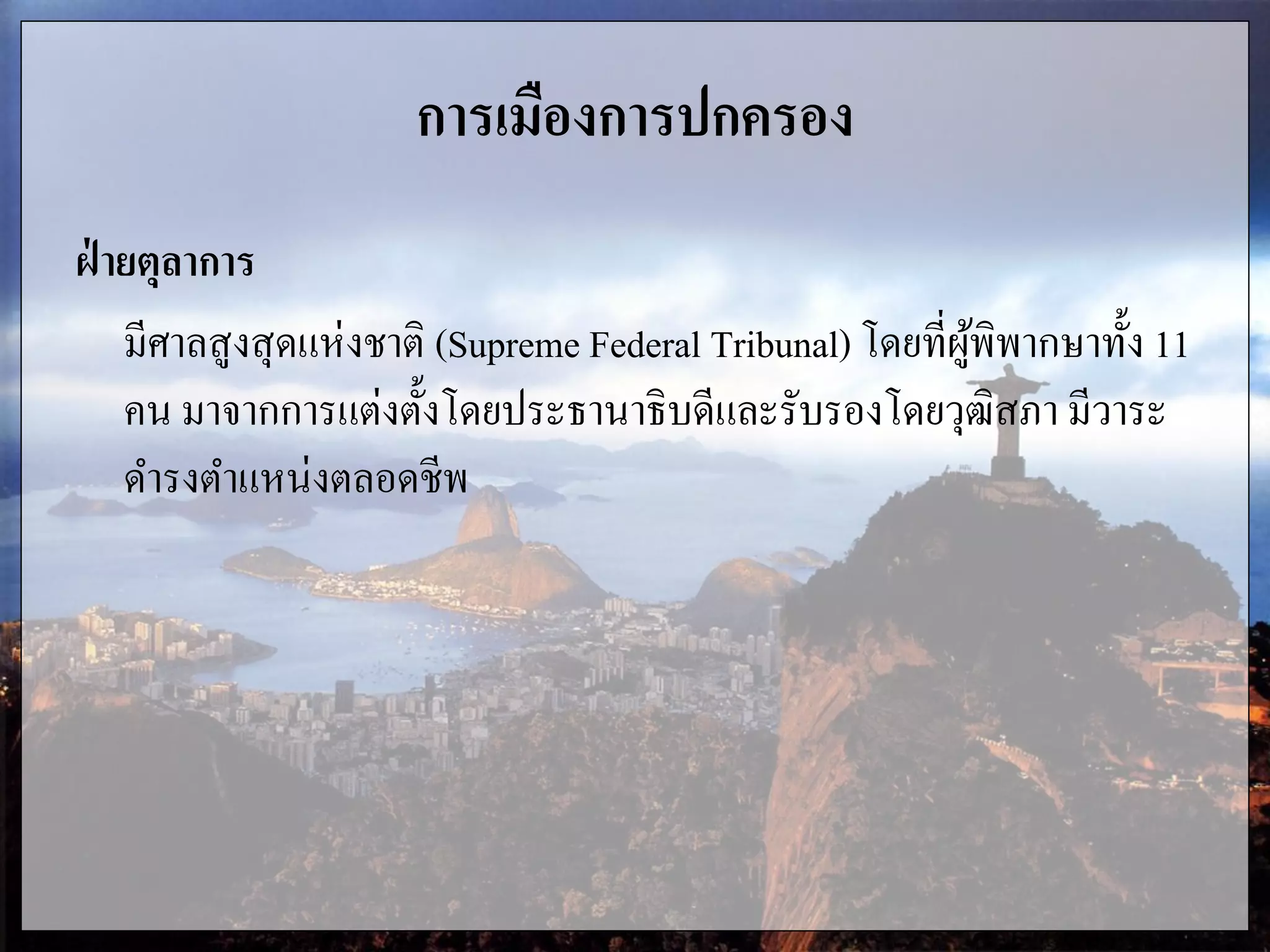 การเมืองการปกครอง
ฝ่ ายตุลาการ
มีศาลสูงสุดแห่งชาติ (Supreme Federal Tribunal) โดยที่ผู้พิพากษาทั้ง 11
คน มาจากการแต่งตั้งโดยประธานาธิบดีและรับรองโดยวุฒิสภา มีวาระ
ดารงตาแหน่งตลอดชีพ
 