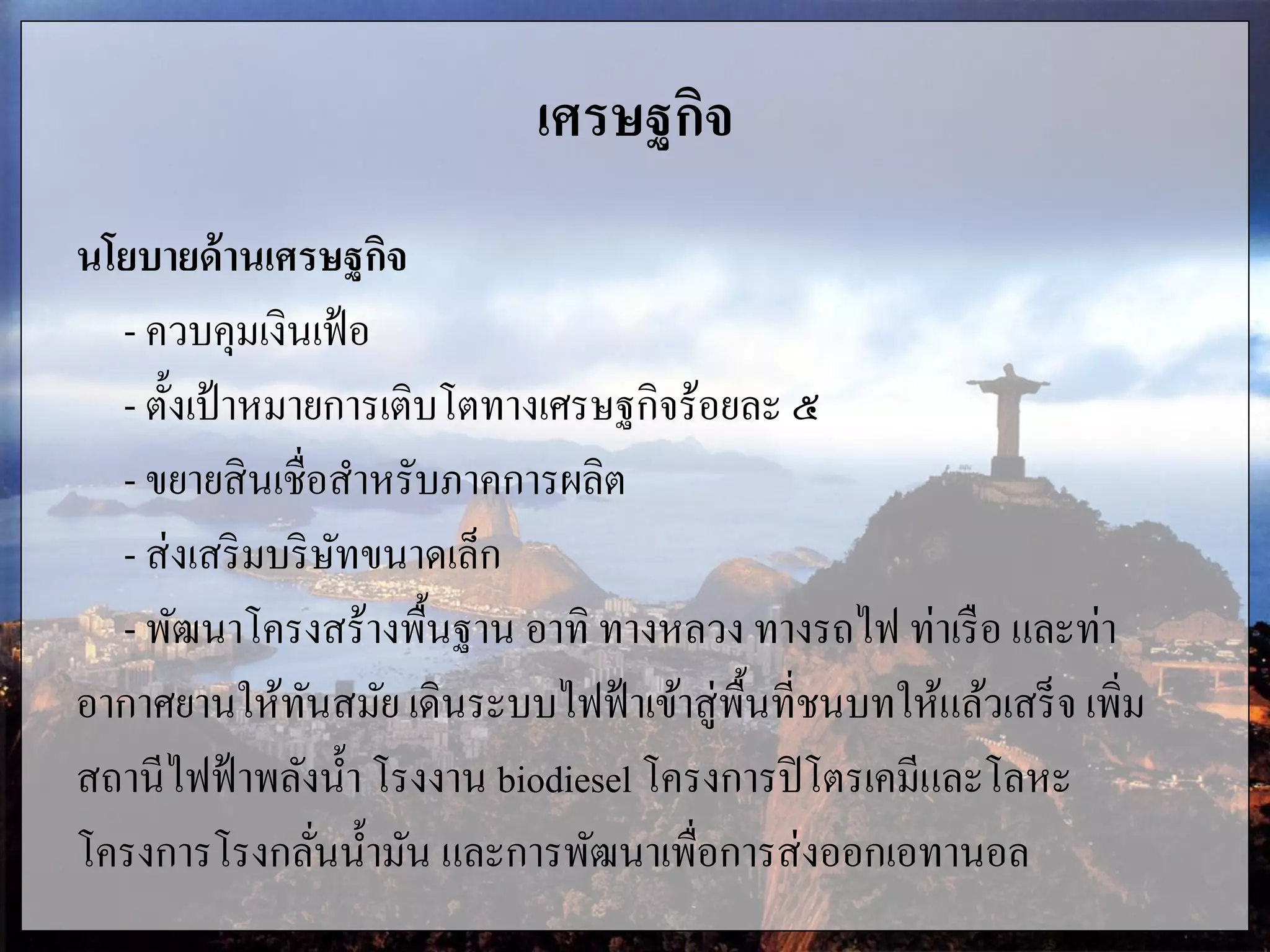 เศรษฐกิจ
นโยบายด้านเศรษฐกิจ
- ควบคุมเงินเฟ้อ
- ตั้งเป้าหมายการเติบโตทางเศรษฐกิจร้อยละ ๕
- ขยายสินเชื่อสาหรับภาคการผลิต
- ส่งเสริมบริษัทขนาดเล็ก
- พัฒนาโครงสร้างพื้นฐาน อาทิ ทางหลวง ทางรถไฟ ท่าเรือ และท่า
อากาศยานให้ทันสมัย เดินระบบไฟฟ้าเข้าสู่พื้นที่ชนบทให้แล้วเสร็จ เพิ่ม
สถานีไฟฟ้าพลังน้า โรงงาน biodiesel โครงการปิโตรเคมีและโลหะ
โครงการโรงกลั่นน้ามัน และการพัฒนาเพื่อการส่งออกเอทานอล
 