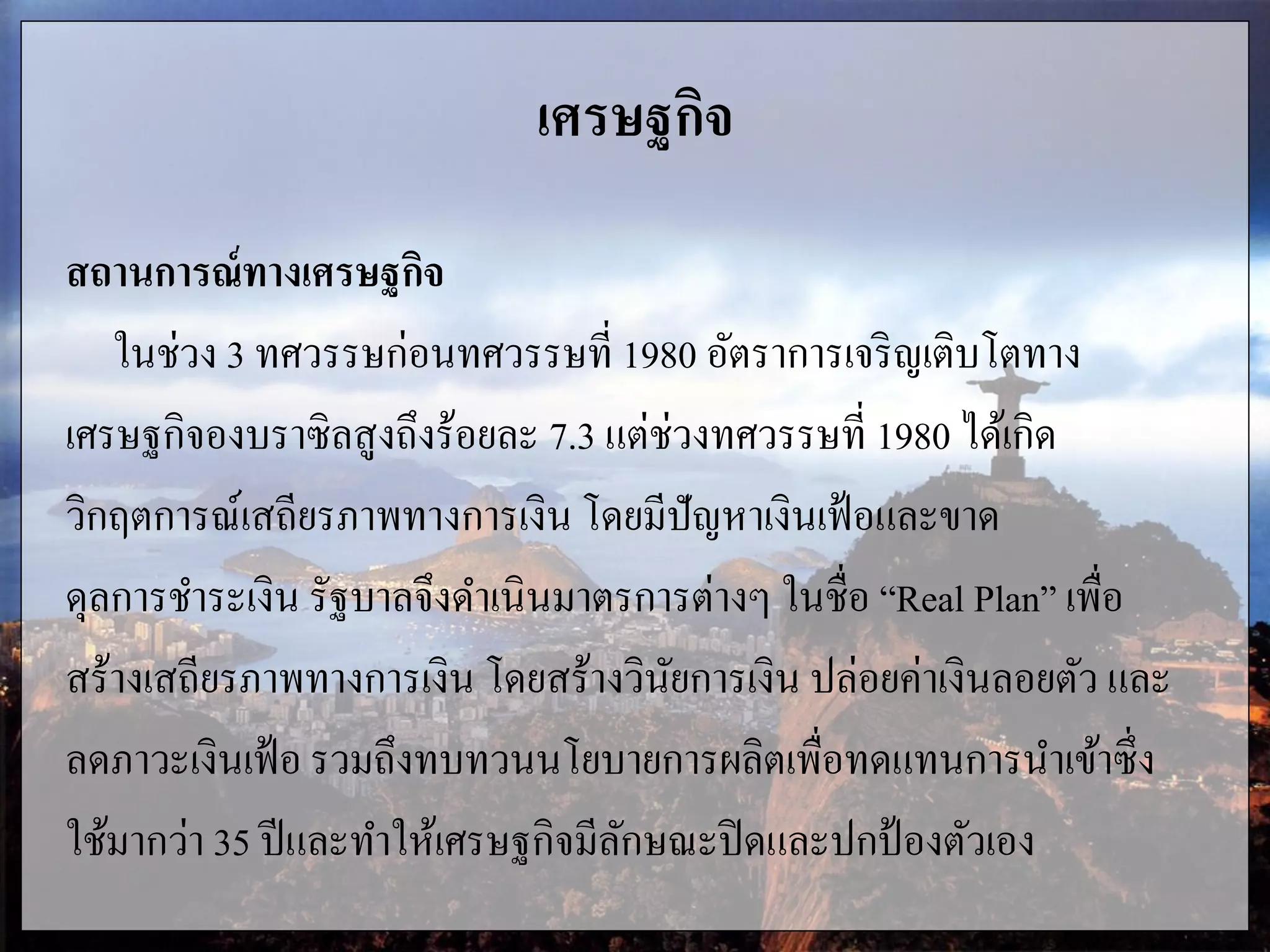 เศรษฐกิจ
สถานการณ์ทางเศรษฐกิจ
ในช่วง 3 ทศวรรษก่อนทศวรรษที่ 1980 อัตราการเจริญเติบโตทาง
เศรษฐกิจองบราซิลสูงถึงร้อยละ 7.3 แต่ช่วงทศวรรษที่ 1980 ได้เกิด
วิกฤตการณ์เสถียรภาพทางการเงิน โดยมีปัญหาเงินเฟ้อและขาด
ดุลการชาระเงิน รัฐบาลจึงดาเนินมาตรการต่างๆ ในชื่อ “Real Plan” เพื่อ
สร้างเสถียรภาพทางการเงิน โดยสร้างวินัยการเงิน ปล่อยค่าเงินลอยตัว และ
ลดภาวะเงินเฟ้อ รวมถึงทบทวนนโยบายการผลิตเพื่อทดแทนการนาเข้าซึ่ง
ใช้มากว่า 35 ปีและทาให้เศรษฐกิจมีลักษณะปิดและปกป้องตัวเอง
 