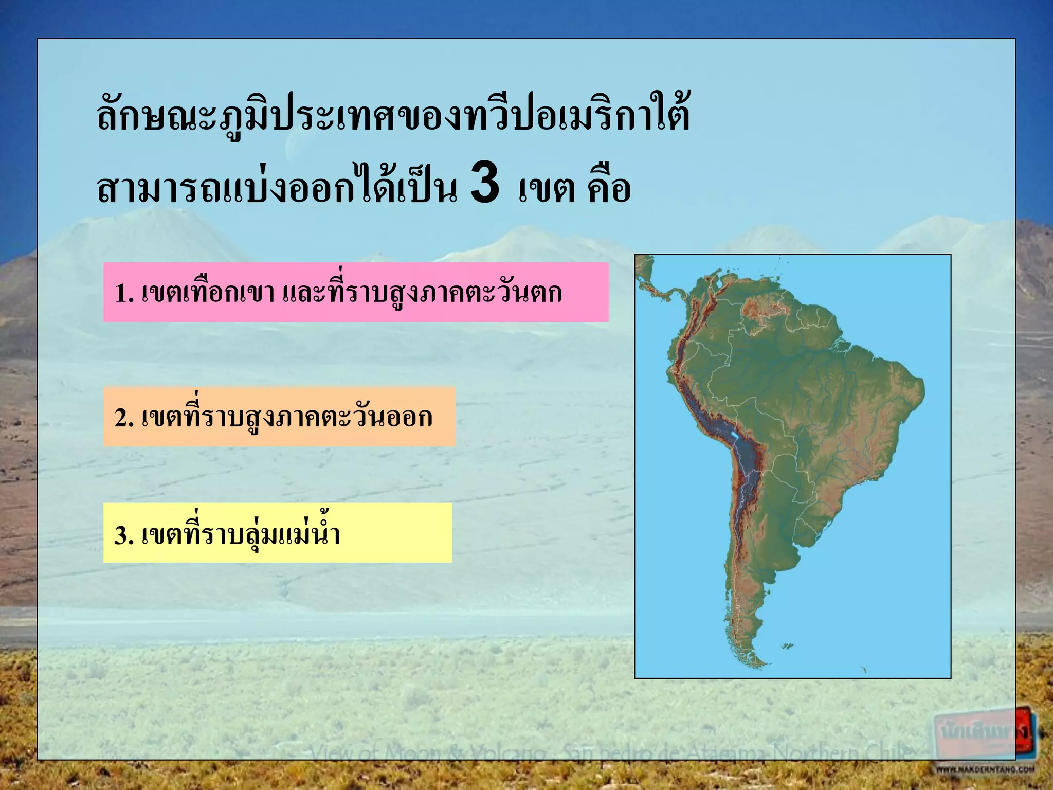 ลักษณะภูมิประเทศของทวีปอเมริกาใต้
สามารถแบ่งออกได้เป็น 3 เขต คือ
1. เขตเทือกเขา และที่ราบสูงภาคตะวันตก
2. เขตที่ราบสูงภาคตะวันออก
3. เขตที่ราบลุ่มแม่น้า
 
