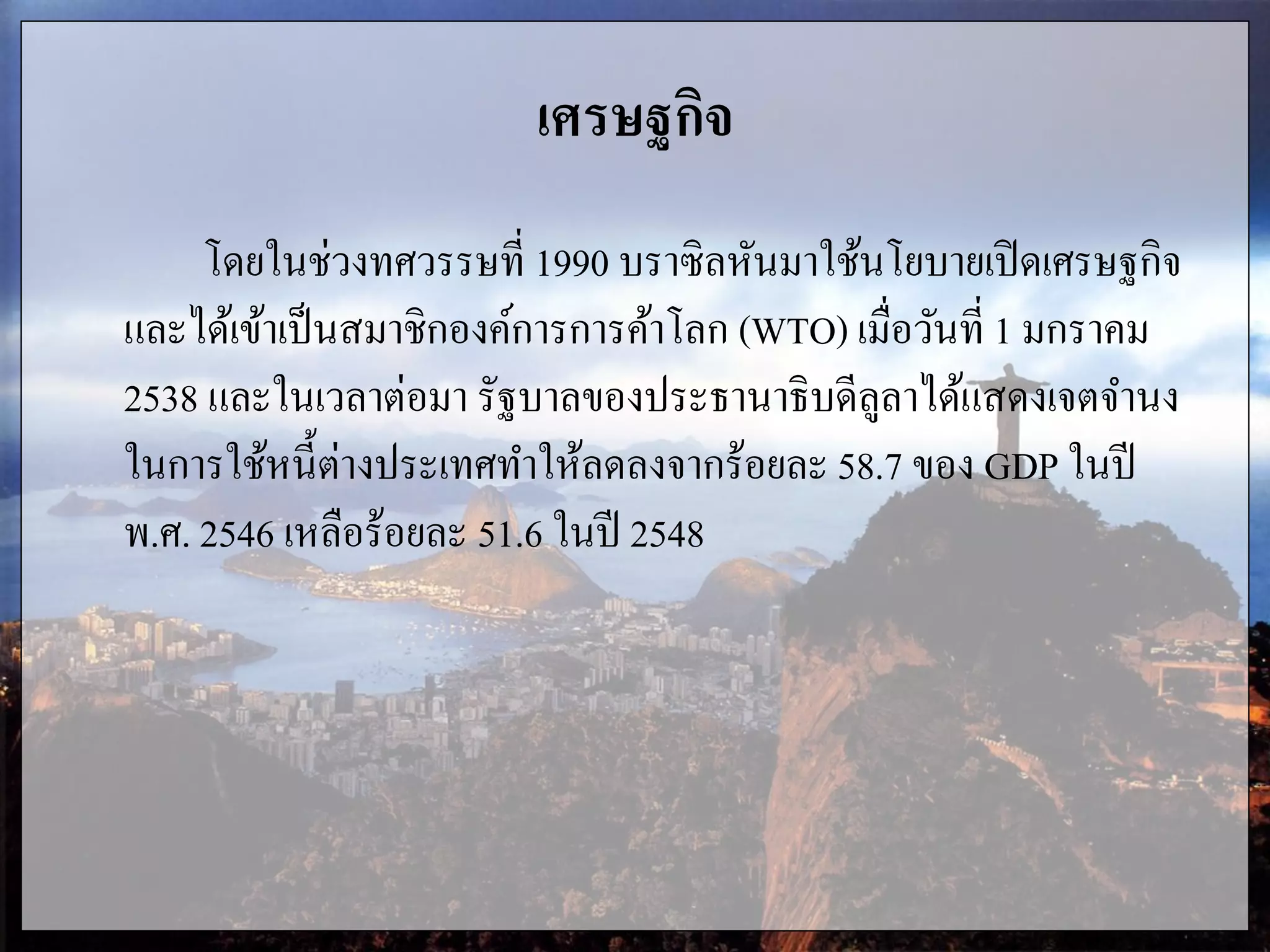 เศรษฐกิจ
โดยในช่วงทศวรรษที่ 1990 บราซิลหันมาใช้นโยบายเปิดเศรษฐกิจ
และได้เข้าเป็นสมาชิกองค์การการค้าโลก (WTO) เมื่อวันที่ 1 มกราคม
2538 และในเวลาต่อมา รัฐบาลของประธานาธิบดีลูลาได้แสดงเจตจานง
ในการใช้หนี้ต่างประเทศทาให้ลดลงจากร้อยละ 58.7 ของ GDP ในปี
พ.ศ. 2546 เหลือร้อยละ 51.6 ในปี 2548
 