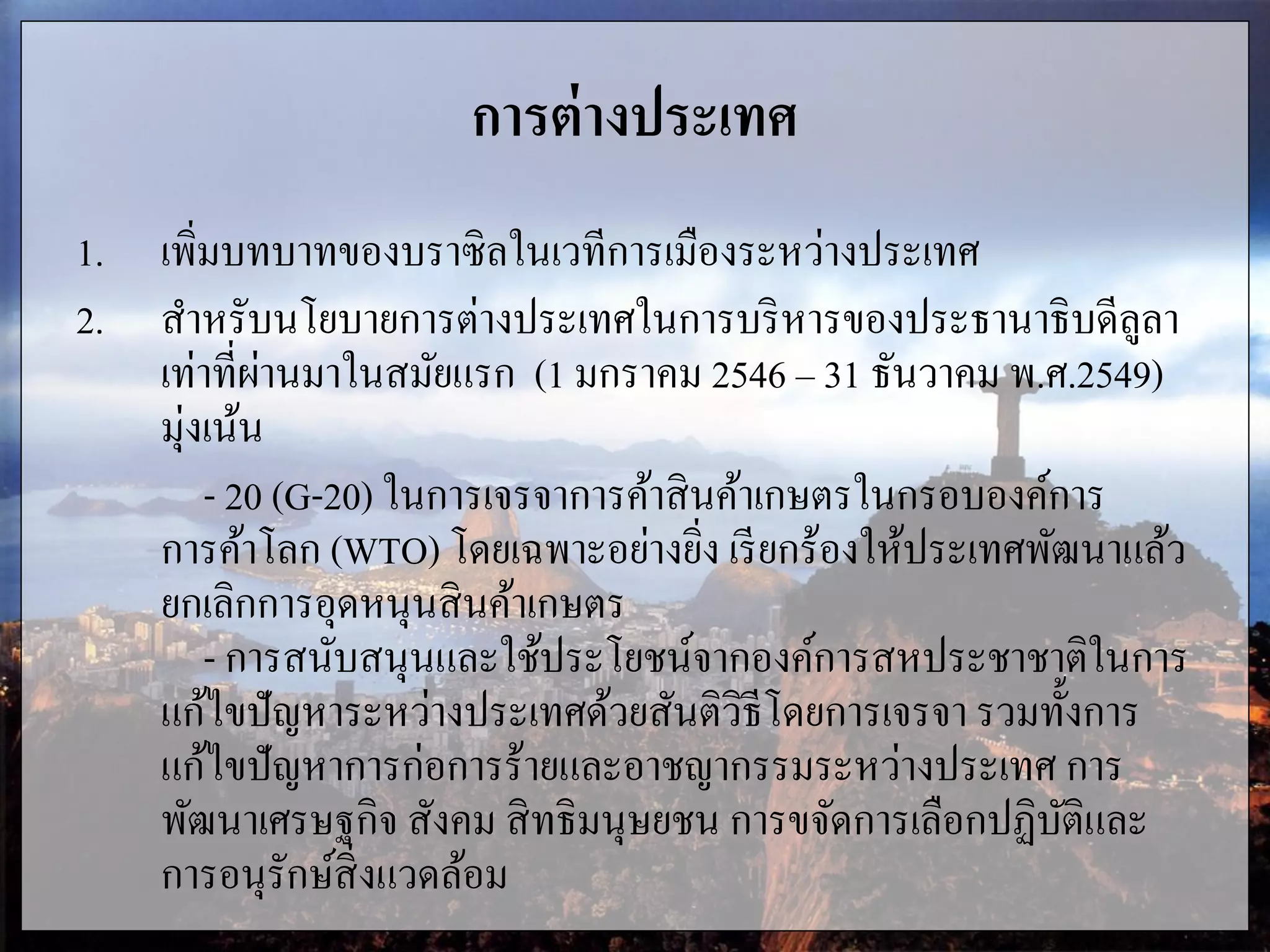 การต่างประเทศ
1. เพิ่มบทบาทของบราซิลในเวทีการเมืองระหว่างประเทศ
2. สาหรับนโยบายการต่างประเทศในการบริหารของประธานาธิบดีลูลา
เท่าที่ผ่านมาในสมัยแรก (1 มกราคม 2546 ‟ 31 ธันวาคม พ.ศ.2549)
มุ่งเน้น
- 20 (G-20) ในการเจรจาการค้าสินค้าเกษตรในกรอบองค์การ
การค้าโลก (WTO) โดยเฉพาะอย่างยิ่ง เรียกร้องให้ประเทศพัฒนาแล้ว
ยกเลิกการอุดหนุนสินค้าเกษตร
- การสนับสนุนและใช้ประโยชน์จากองค์การสหประชาชาติในการ
แก้ไขปัญหาระหว่างประเทศด้วยสันติวิธีโดยการเจรจา รวมทั้งการ
แก้ไขปัญหาการก่อการร้ายและอาชญากรรมระหว่างประเทศ การ
พัฒนาเศรษฐกิจ สังคม สิทธิมนุษยชน การขจัดการเลือกปฏิบัติและ
การอนุรักษ์สิ่งแวดล้อม
 