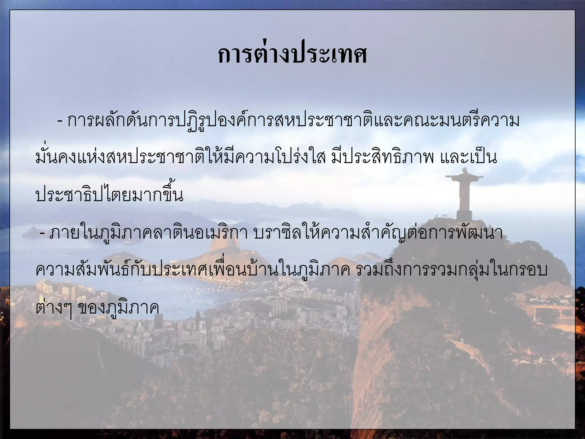การต่างประเทศ
- การผลักดันการปฏิรูปองค์การสหประชาชาติและคณะมนตรีความ
มั่นคงแห่งสหประชาชาติให้มีความโปร่งใส มีประสิทธิภาพ และเป็น
ประชาธิปไตยมากขึ้น
- ภายในภูมิภาคลาตินอเมริกา บราซิลให้ความสาคัญต่อการพัฒนา
ความสัมพันธ์กับประเทศเพื่อนบ้านในภูมิภาค รวมถึงการรวมกลุ่มในกรอบ
ต่างๆ ของภูมิภาค
 