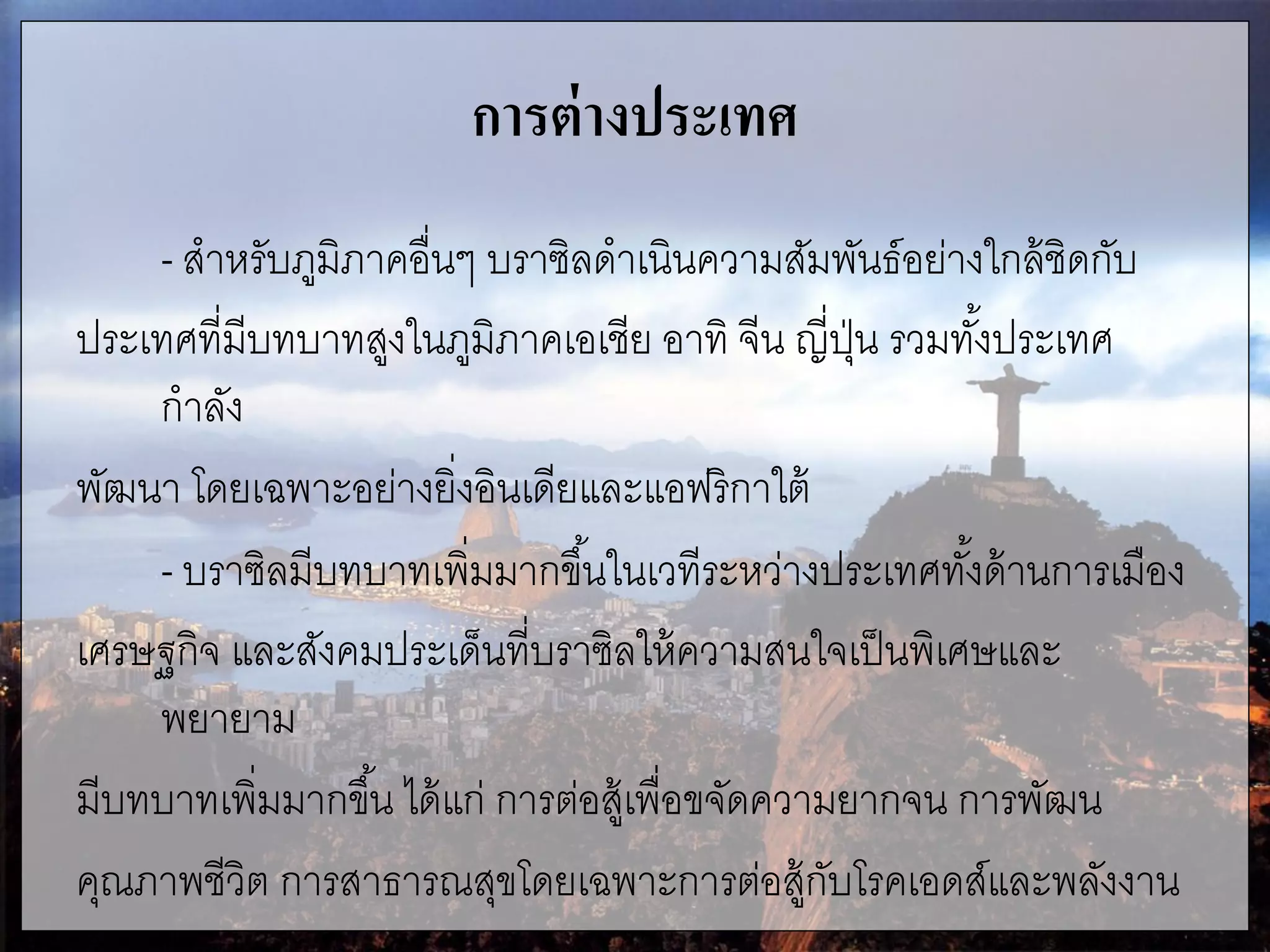 การต่างประเทศ
- สาหรับภูมิภาคอื่นๆ บราซิลดาเนินความสัมพันธ์อย่างใกล้ชิดกับ
ประเทศที่มีบทบาทสูงในภูมิภาคเอเชีย อาทิ จีน ญี่ปุ่น รวมทั้งประเทศ
กาลัง
พัฒนา โดยเฉพาะอย่างยิ่งอินเดียและแอฟริกาใต้
- บราซิลมีบทบาทเพิ่มมากขึ้นในเวทีระหว่างประเทศทั้งด้านการเมือง
เศรษฐกิจ และสังคมประเด็นที่บราซิลให้ความสนใจเป็นพิเศษและ
พยายาม
มีบทบาทเพิ่มมากขึ้น ได้แก่ การต่อสู้เพื่อขจัดความยากจน การพัฒน
คุณภาพชีวิต การสาธารณสุขโดยเฉพาะการต่อสู้กับโรคเอดส์และพลังงาน
 