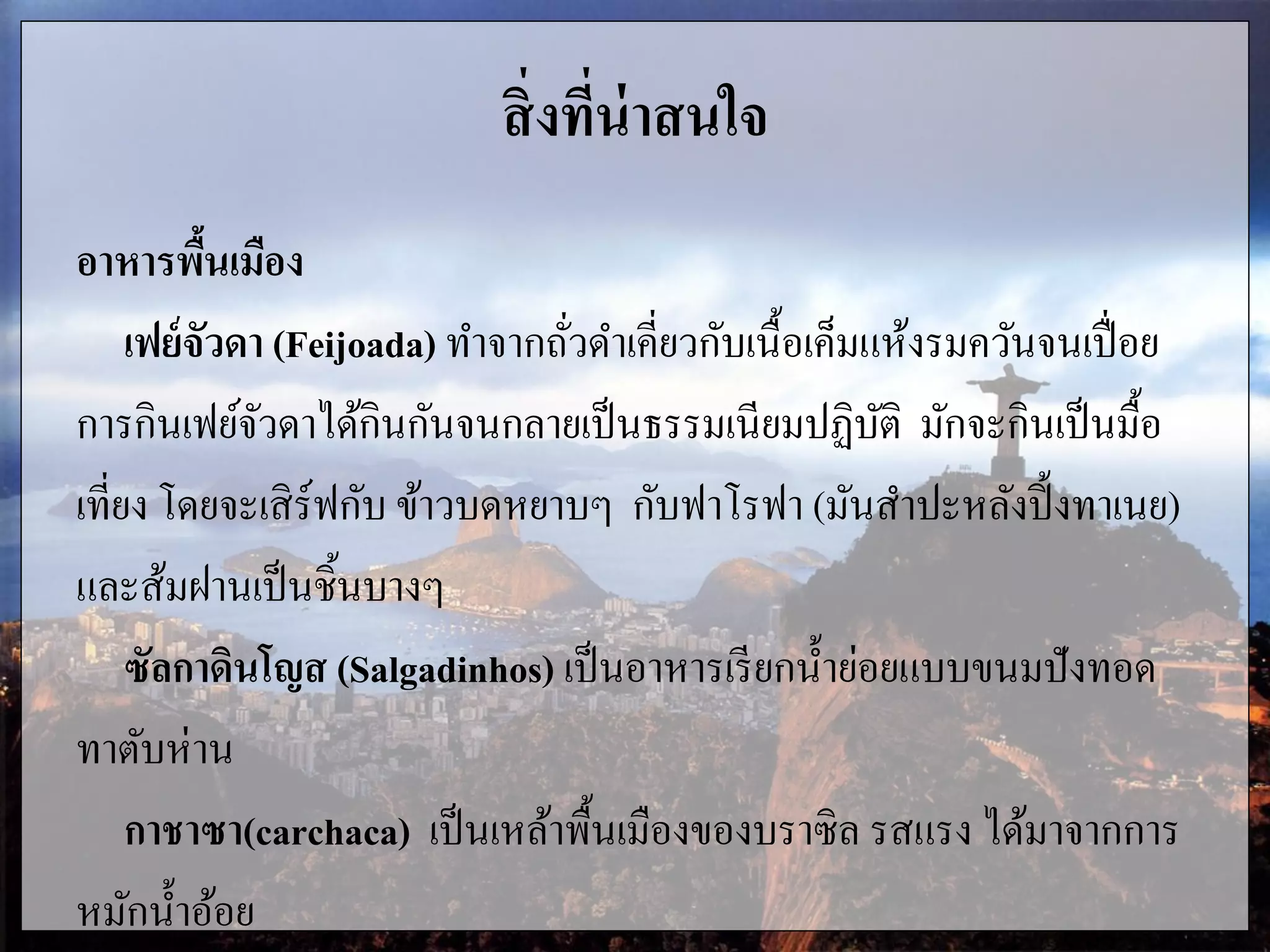 สิ่งที่น่าสนใจ
อาหารพื้นเมือง
เฟย์จัวดา (Feijoada) ทาจากถั่วดาเคี่ยวกับเนื้อเค็มแห้งรมควันจนเปื่อย
การกินเฟย์จัวดาได้กินกันจนกลายเป็นธรรมเนียมปฏิบัติ มักจะกินเป็นมื้อ
เที่ยง โดยจะเสิร์ฟกับ ข้าวบดหยาบๆ กับฟาโรฟา (มันสาปะหลังปิ้งทาเนย)
และส้มฝานเป็นชิ้นบางๆ
ซัลกาดินโญส (Salgadinhos) เป็นอาหารเรียกน้าย่อยแบบขนมปังทอด
ทาตับห่าน
กาชาซา(carchaca) เป็นเหล้าพื้นเมืองของบราซิล รสแรง ได้มาจากการ
หมักน้าอ้อย
 