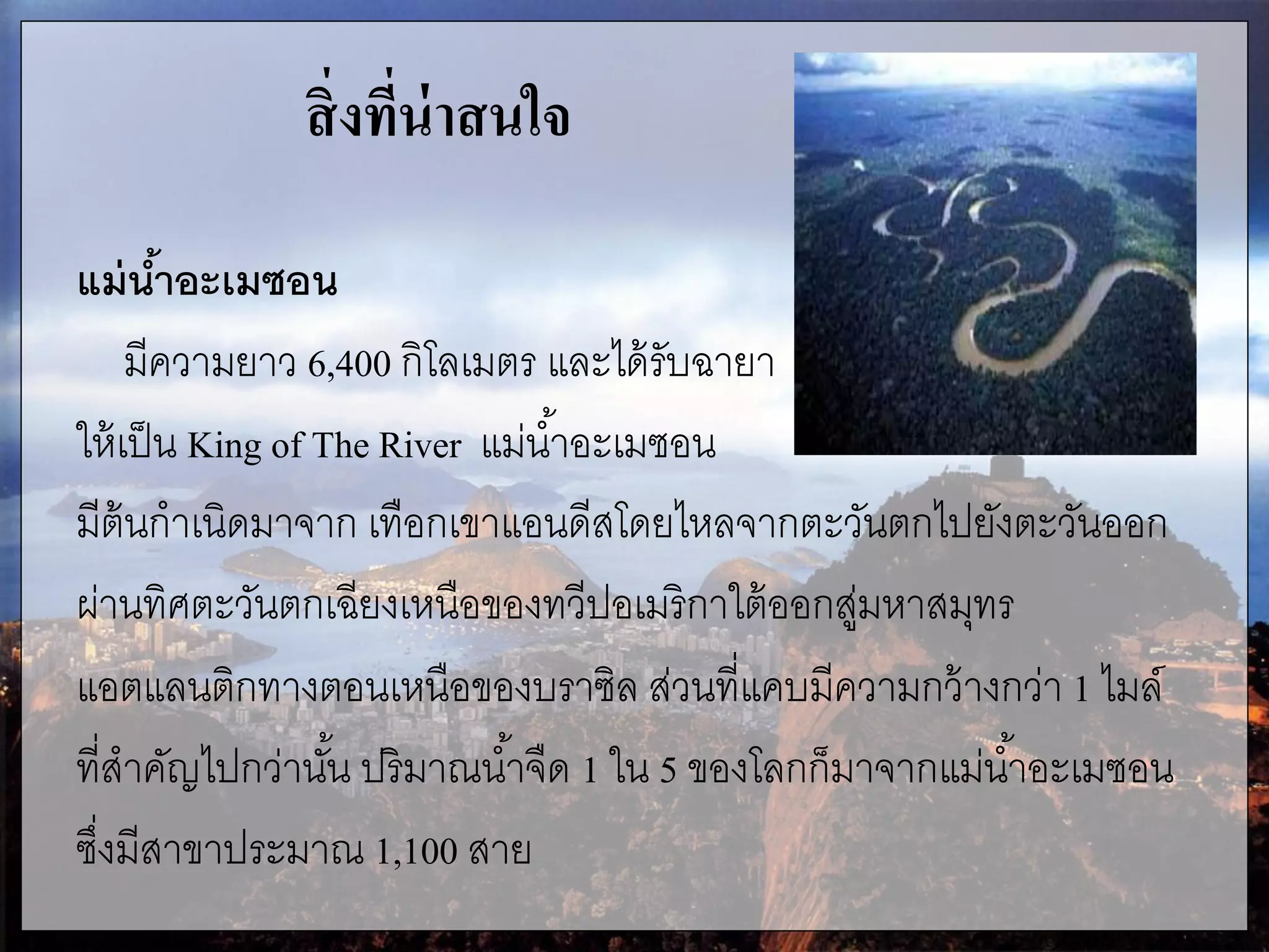สิ่งที่น่าสนใจ
แม่น้าอะเมซอน
มีความยาว 6,400 กิโลเมตร และได้รับฉายา
ให้เป็น King of The River แม่น้าอะเมซอน
มีต้นกาเนิดมาจาก เทือกเขาแอนดีสโดยไหลจากตะวันตกไปยังตะวันออก
ผ่านทิศตะวันตกเฉียงเหนือของทวีปอเมริกาใต้ออกสู่มหาสมุทร
แอตแลนติกทางตอนเหนือของบราซิล ส่วนที่แคบมีความกว้างกว่า 1 ไมล์
ที่สาคัญไปกว่านั้น ปริมาณน้าจืด 1 ใน 5 ของโลกก็มาจากแม่น้าอะเมซอน
ซึ่งมีสาขาประมาณ 1,100 สาย
 
