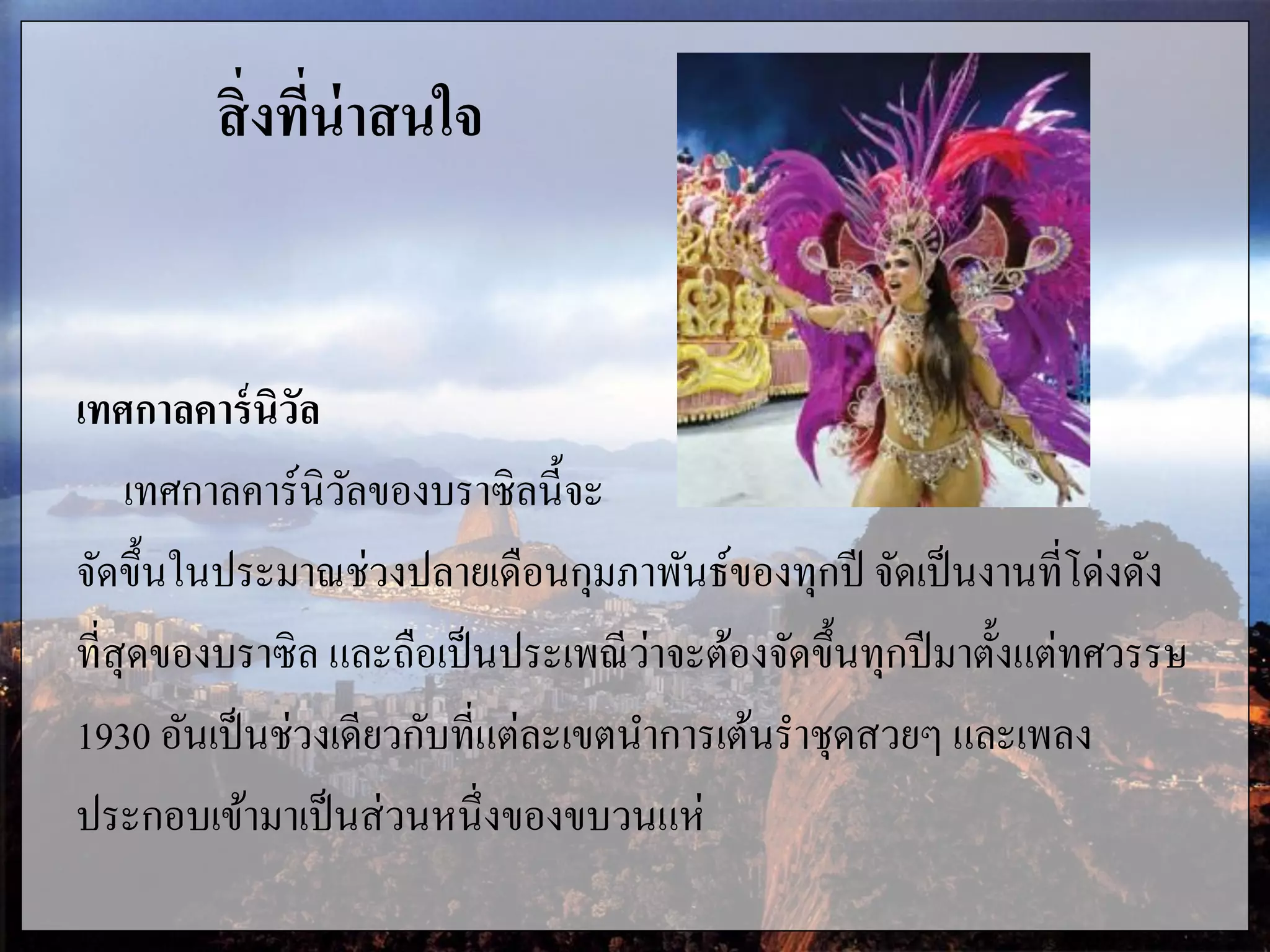 สิ่งที่น่าสนใจ
เทศกาลคาร์นิวัล
เทศกาลคาร์นิวัลของบราซิลนี้จะ
จัดขึ้นในประมาณช่วงปลายเดือนกุมภาพันธ์ของทุกปี จัดเป็นงานที่โด่งดัง
ที่สุดของบราซิล และถือเป็นประเพณีว่าจะต้องจัดขึ้นทุกปีมาตั้งแต่ทศวรรษ
1930 อันเป็นช่วงเดียวกับที่แต่ละเขตนาการเต้นราชุดสวยๆ และเพลง
ประกอบเข้ามาเป็นส่วนหนึ่งของขบวนแห่
 