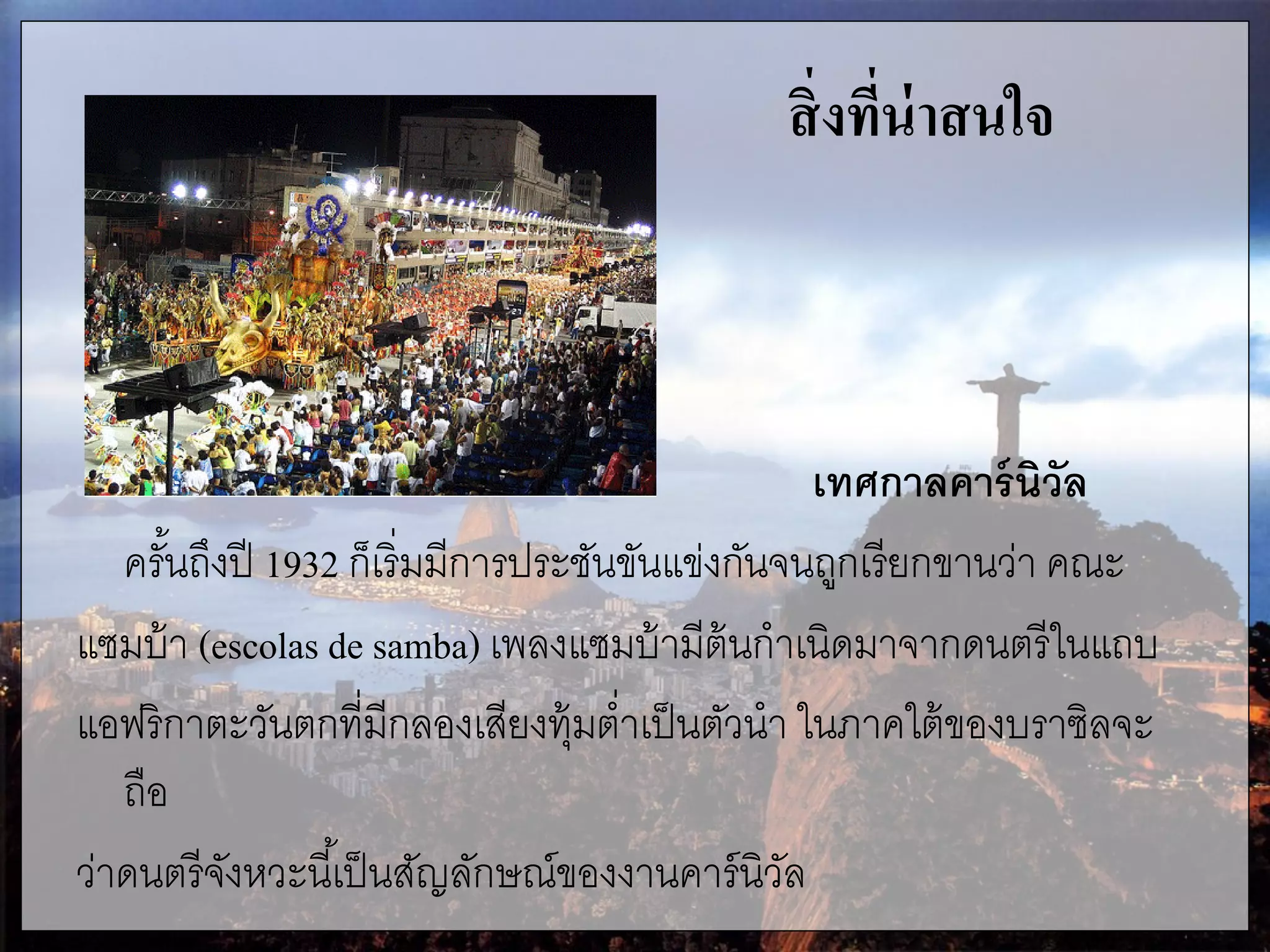 สิ่งที่น่าสนใจ
เทศกาลคาร์นิวัล
ครั้นถึงปี 1932 ก็เริ่มมีการประชันขันแข่งกันจนถูกเรียกขานว่า คณะ
แซมบ้า (escolas de samba) เพลงแซมบ้ามีต้นกาเนิดมาจากดนตรีในแถบ
แอฟริกาตะวันตกที่มีกลองเสียงทุ้มต่าเป็นตัวนา ในภาคใต้ของบราซิลจะ
ถือ
ว่าดนตรีจังหวะนี้เป็นสัญลักษณ์ของงานคาร์นิวัล
 