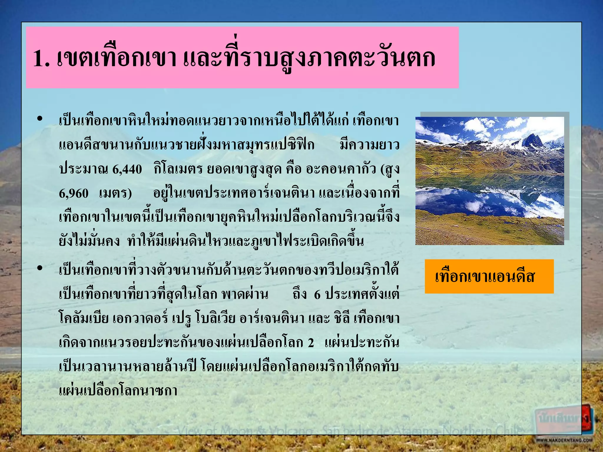 • เป็นเทือกเขาหินใหม่ทอดแนวยาวจากเหนือไปใต้ได้แก่ เทือกเขา
แอนดีสขนานกับแนวชายฝั่งมหาสมุทรแปซิฟิก มีความยาว
ประมาณ 6,440 กิโลเมตร ยอดเขาสูงสุด คือ อะคอนคากัว (สูง
6,960 เมตร) อยู่ในเขตประเทศอาร์เจนตินา และเนื่องจากที่
เทือกเขาในเขตนี้เป็นเทือกเขายุคหินใหม่เปลือกโลกบริเวณนี้จึง
ยังไม่มั่นคง ทาให้มีแผ่นดินไหวและภูเขาไฟระเบิดเกิดขึ้น
• เป็นเทือกเขาที่วางตัวขนานกับด้านตะวันตกของทวีปอเมริกาใต้
เป็นเทือกเขาที่ยาวที่สุดในโลก พาดผ่าน ถึง 6 ประเทศตั้งแต่
โคลัมเบีย เอกวาดอร์ เปรู โบลิเวีย อาร์เจนตินา และ ชิลี เทือกเขา
เกิดจากแนวรอยปะทะกันของแผ่นเปลือกโลก 2 แผ่นปะทะกัน
เป็นเวลานานหลายล้านปี โดยแผ่นเปลือกโลกอเมริกาใต้กดทับ
แผ่นเปลือกโลกนาซกา
1. เขตเทือกเขา และที่ราบสูงภาคตะวันตก
เทือกเขาแอนดีส
 