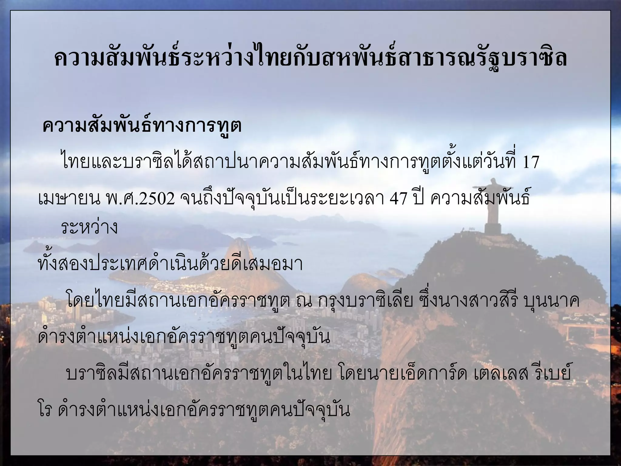 ความสัมพันธ์ระหว่างไทยกับสหพันธ์สาธารณรัฐบราซิล
ความสัมพันธ์ทางการทูต
ไทยและบราซิลได้สถาปนาความสัมพันธ์ทางการทูตตั้งแต่วันที่ 17
เมษายน พ.ศ.2502 จนถึงปัจจุบันเป็นระยะเวลา 47 ปี ความสัมพันธ์
ระหว่าง
ทั้งสองประเทศดาเนินด้วยดีเสมอมา
โดยไทยมีสถานเอกอัครราชทูต ณ กรุงบราซิเลีย ซึ่งนางสาวสิรี บุนนาค
ดารงตาแหน่งเอกอัครราชทูตคนปัจจุบัน
บราซิลมีสถานเอกอัครราชทูตในไทย โดยนายเอ็ดการ์ด เตลเลส รีเบย์
โร ดารงตาแหน่งเอกอัครราชทูตคนปัจจุบัน
 