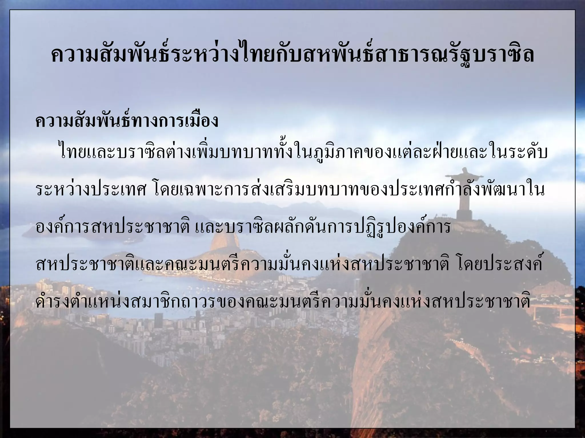 ความสัมพันธ์ระหว่างไทยกับสหพันธ์สาธารณรัฐบราซิล
ความสัมพันธ์ทางการเมือง
ไทยและบราซิลต่างเพิ่มบทบาททั้งในภูมิภาคของแต่ละฝ่ายและในระดับ
ระหว่างประเทศ โดยเฉพาะการส่งเสริมบทบาทของประเทศกาลังพัฒนาใน
องค์การสหประชาชาติ และบราซิลผลักดันการปฏิรูปองค์การ
สหประชาชาติและคณะมนตรีความมั่นคงแห่งสหประชาชาติ โดยประสงค์
ดารงตาแหน่งสมาชิกถาวรของคณะมนตรีความมั่นคงแห่งสหประชาชาติ
 